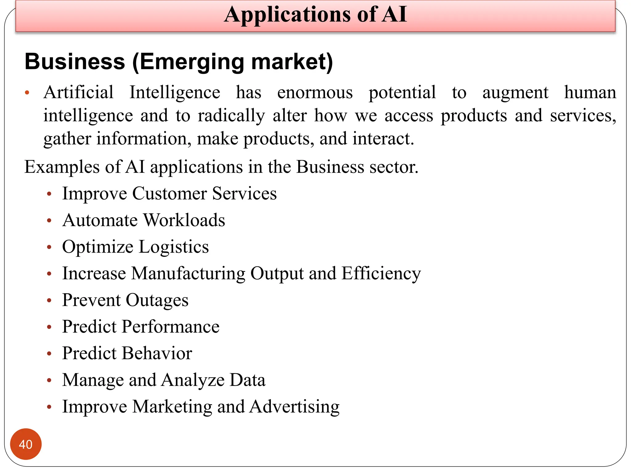 40
Business (Emerging market)
• Artificial Intelligence has enormous potential to augment human
intelligence and to radically alter how we access products and services,
gather information, make products, and interact.
Examples of AI applications in the Business sector.
• Improve Customer Services
• Automate Workloads
• Optimize Logistics
• Increase Manufacturing Output and Efficiency
• Prevent Outages
• Predict Performance
• Predict Behavior
• Manage and Analyze Data
• Improve Marketing and Advertising
Applications of AI
 