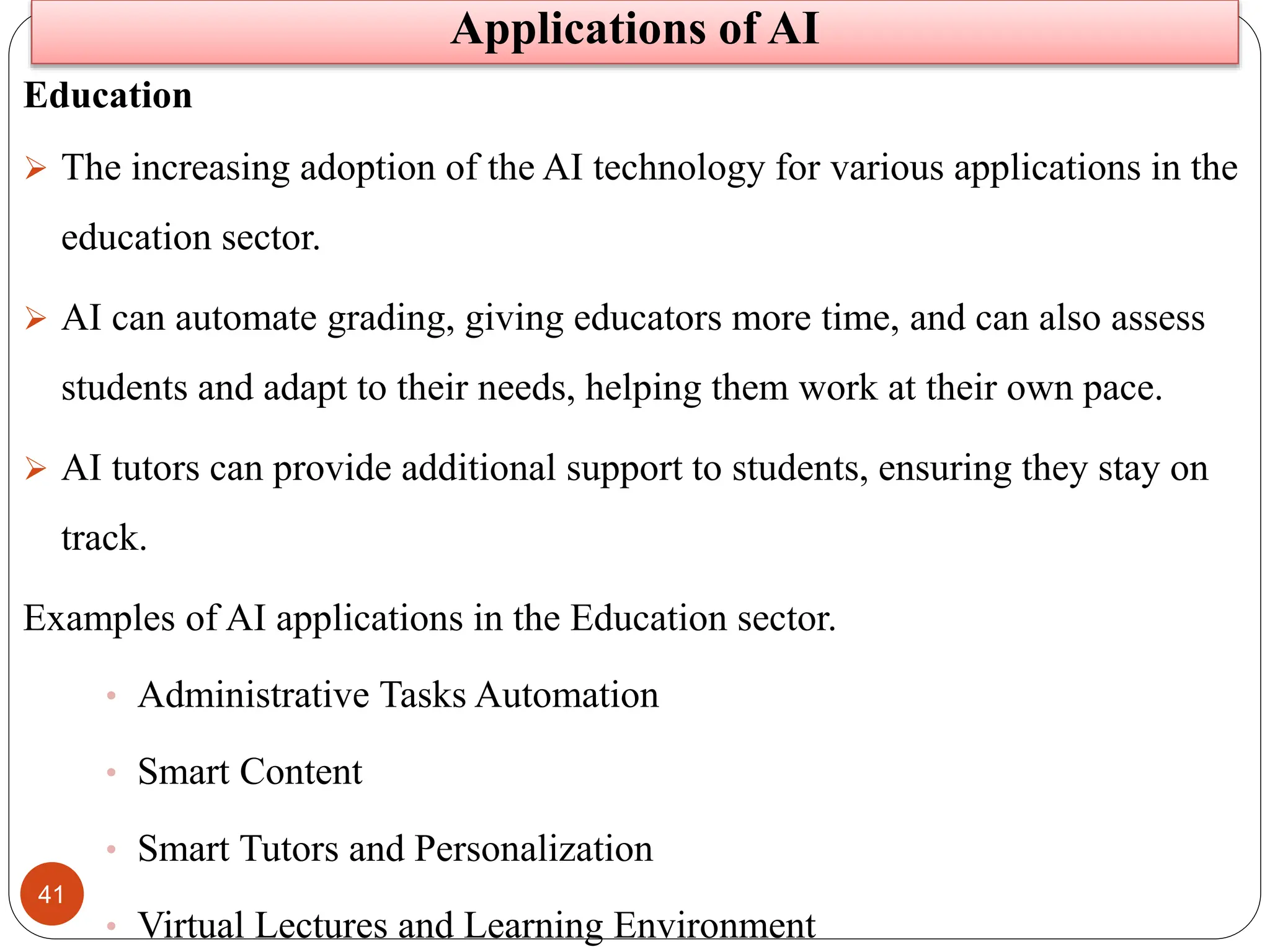 41
Applications of AI
Education
 The increasing adoption of the AI technology for various applications in the
education sector.
 AI can automate grading, giving educators more time, and can also assess
students and adapt to their needs, helping them work at their own pace.
 AI tutors can provide additional support to students, ensuring they stay on
track.
Examples of AI applications in the Education sector.
• Administrative Tasks Automation
• Smart Content
• Smart Tutors and Personalization
• Virtual Lectures and Learning Environment
 