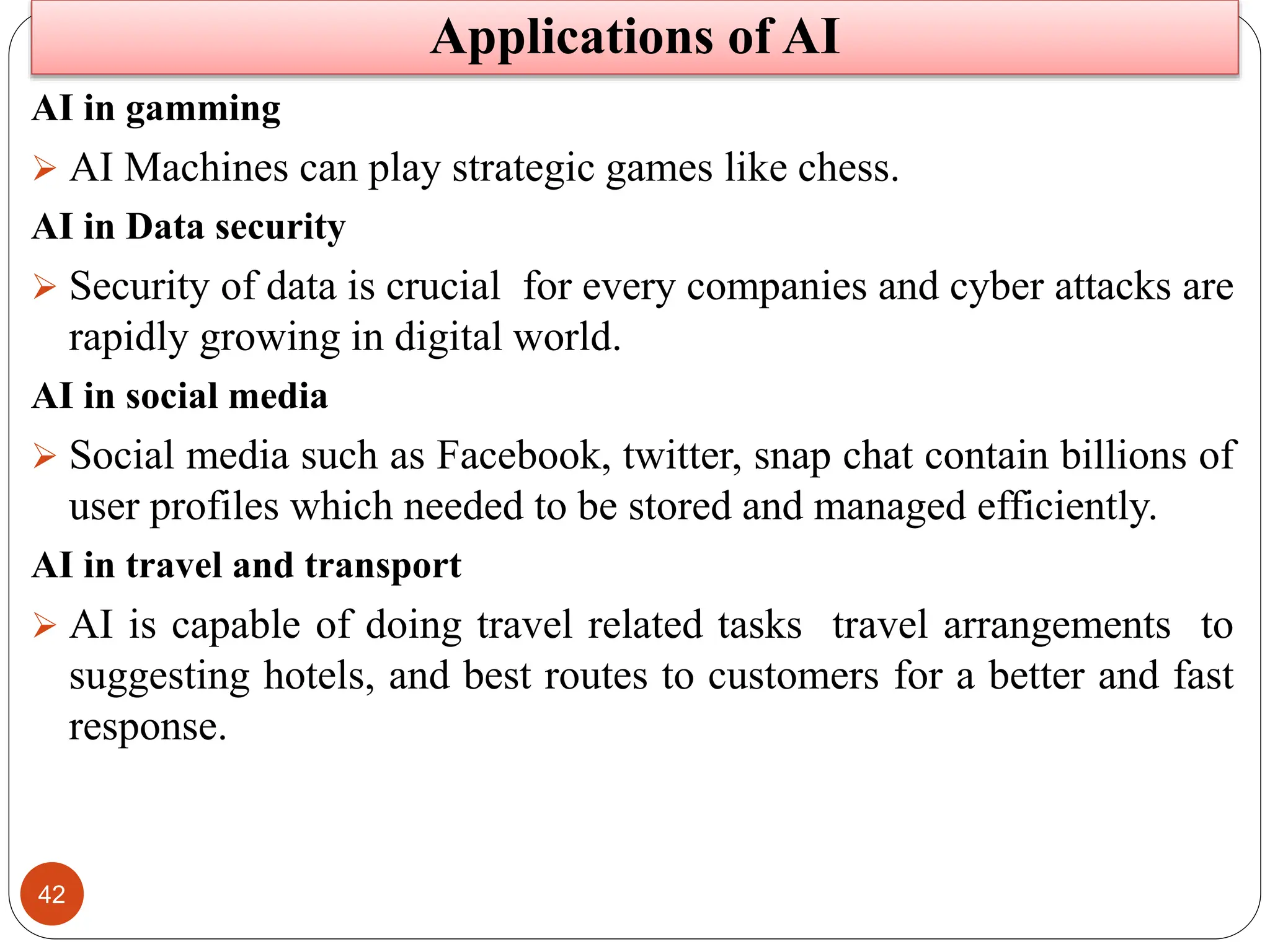 42
AI in gamming
 AI Machines can play strategic games like chess.
AI in Data security
 Security of data is crucial for every companies and cyber attacks are
rapidly growing in digital world.
AI in social media
 Social media such as Facebook, twitter, snap chat contain billions of
user profiles which needed to be stored and managed efficiently.
AI in travel and transport
 AI is capable of doing travel related tasks travel arrangements to
suggesting hotels, and best routes to customers for a better and fast
response.
Applications of AI
 