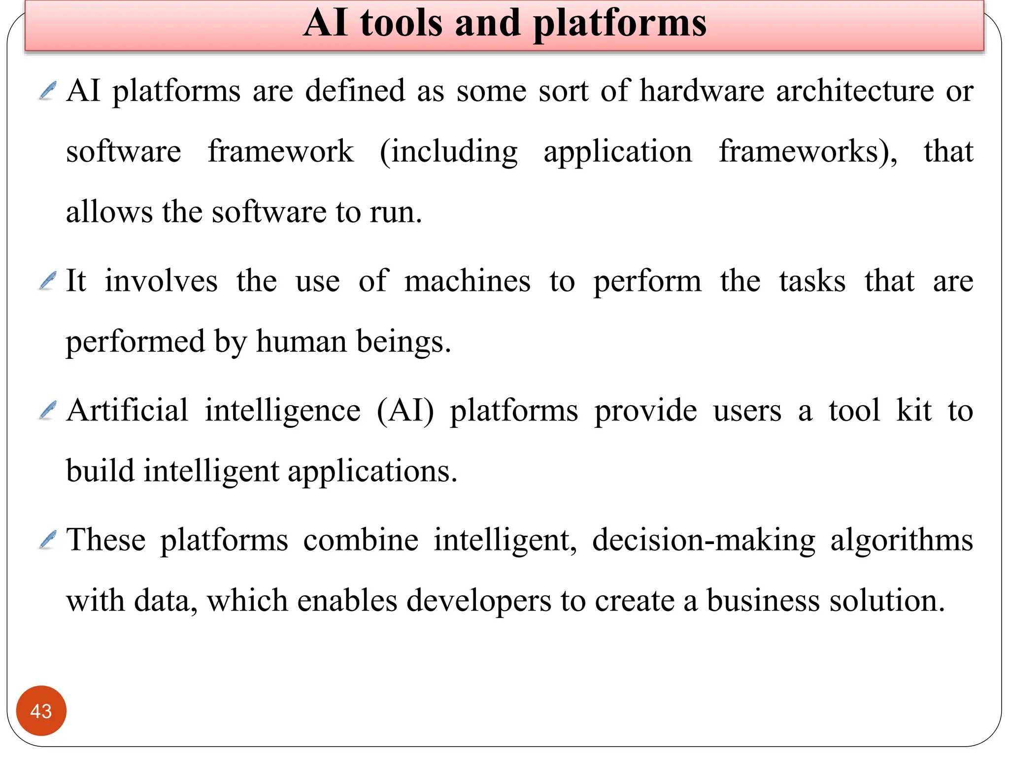 43
AI platforms are defined as some sort of hardware architecture or
software framework (including application frameworks), that
allows the software to run.
It involves the use of machines to perform the tasks that are
performed by human beings.
Artificial intelligence (AI) platforms provide users a tool kit to
build intelligent applications.
These platforms combine intelligent, decision-making algorithms
with data, which enables developers to create a business solution.
AI tools and platforms
 