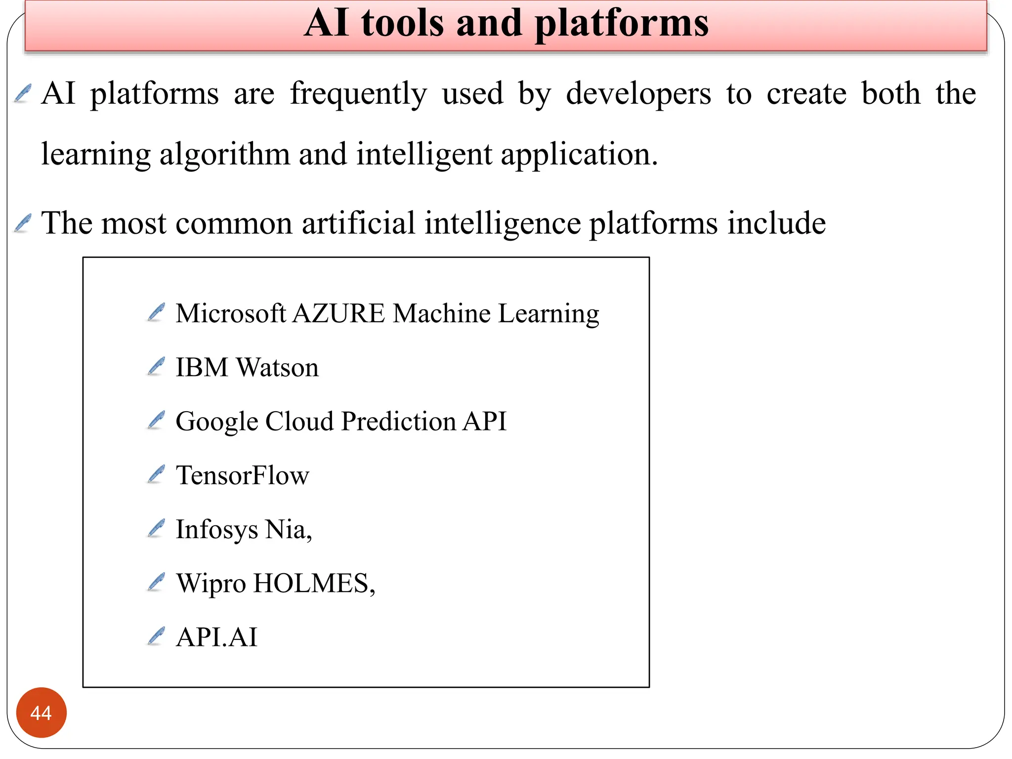 44
AI platforms are frequently used by developers to create both the
learning algorithm and intelligent application.
The most common artificial intelligence platforms include
Microsoft AZURE Machine Learning
IBM Watson
Google Cloud Prediction API
TensorFlow
Infosys Nia,
Wipro HOLMES,
API.AI
AI tools and platforms
 