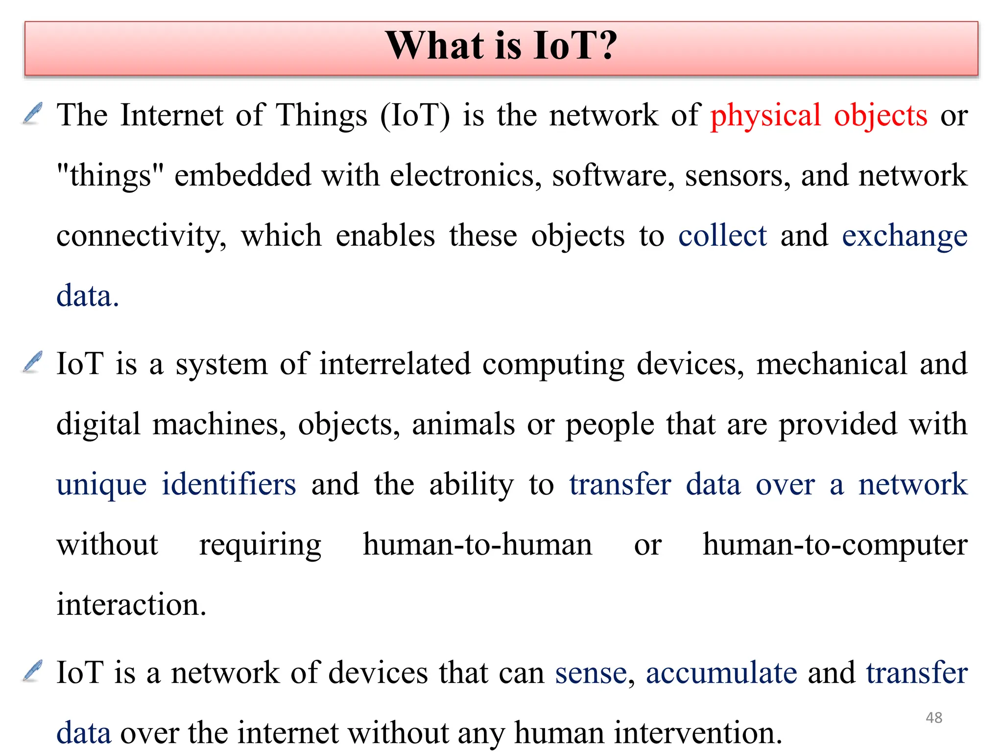 The Internet of Things (IoT) is the network of physical objects or
"things" embedded with electronics, software, sensors, and network
connectivity, which enables these objects to collect and exchange
data.
IoT is a system of interrelated computing devices, mechanical and
digital machines, objects, animals or people that are provided with
unique identifiers and the ability to transfer data over a network
without requiring human-to-human or human-to-computer
interaction.
IoT is a network of devices that can sense, accumulate and transfer
data over the internet without any human intervention.
What is IoT?
48
 