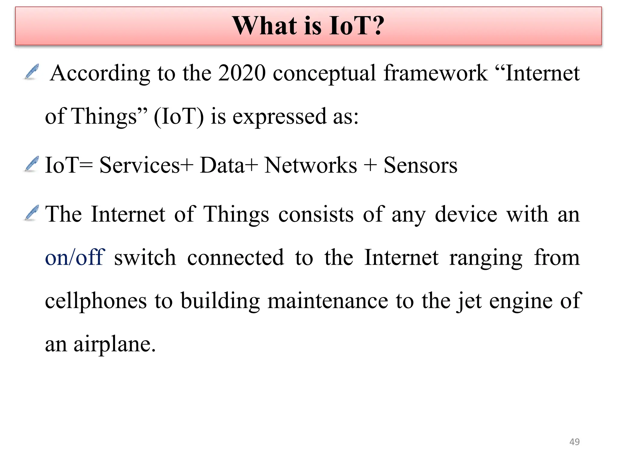According to the 2020 conceptual framework “Internet
of Things” (IoT) is expressed as:
IoT= Services+ Data+ Networks + Sensors
The Internet of Things consists of any device with an
on/off switch connected to the Internet ranging from
cellphones to building maintenance to the jet engine of
an airplane.
What is IoT?
49
 