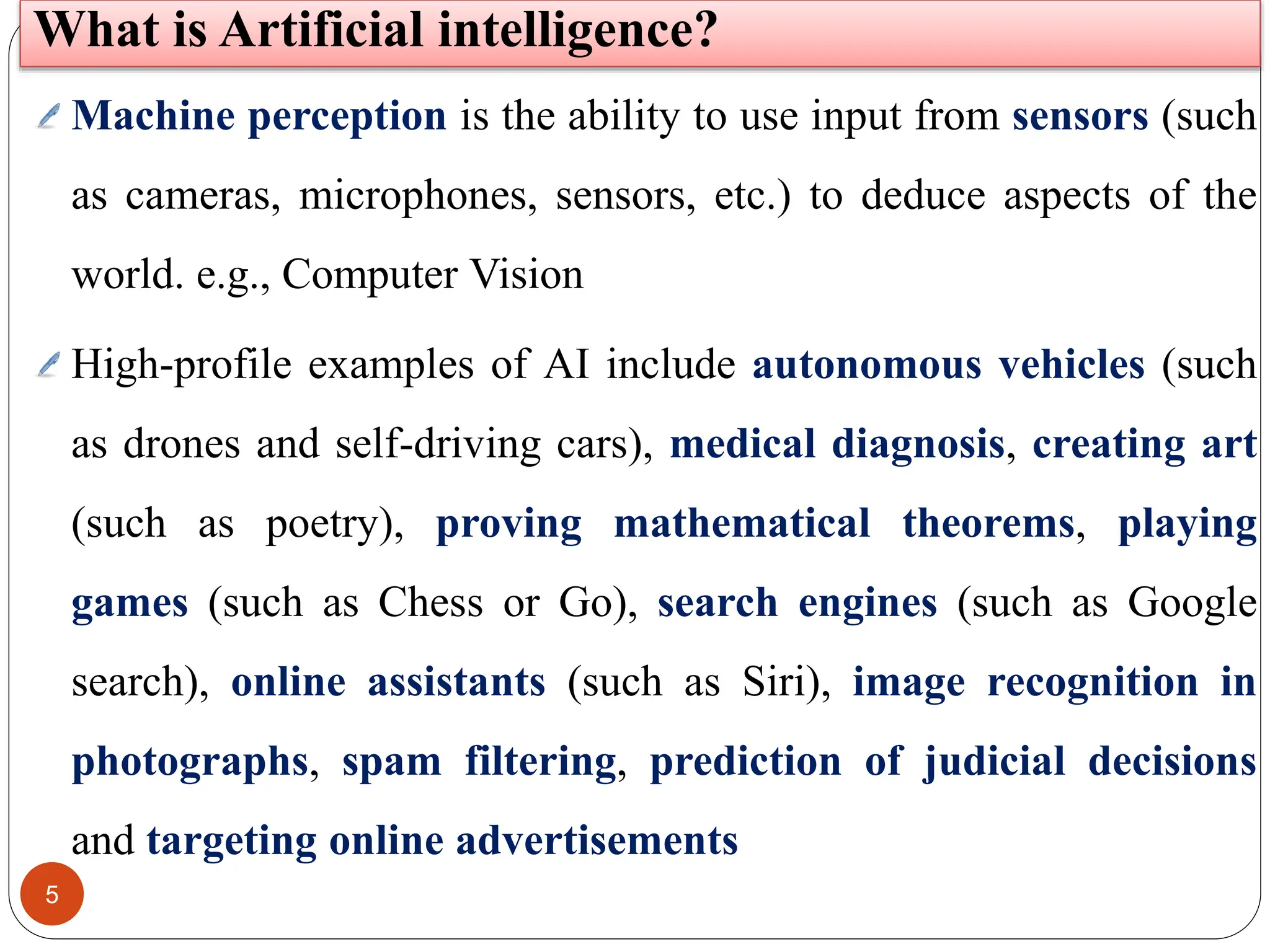 5
What is Artificial intelligence?
Machine perception is the ability to use input from sensors (such
as cameras, microphones, sensors, etc.) to deduce aspects of the
world. e.g., Computer Vision
High-profile examples of AI include autonomous vehicles (such
as drones and self-driving cars), medical diagnosis, creating art
(such as poetry), proving mathematical theorems, playing
games (such as Chess or Go), search engines (such as Google
search), online assistants (such as Siri), image recognition in
photographs, spam filtering, prediction of judicial decisions
and targeting online advertisements
 