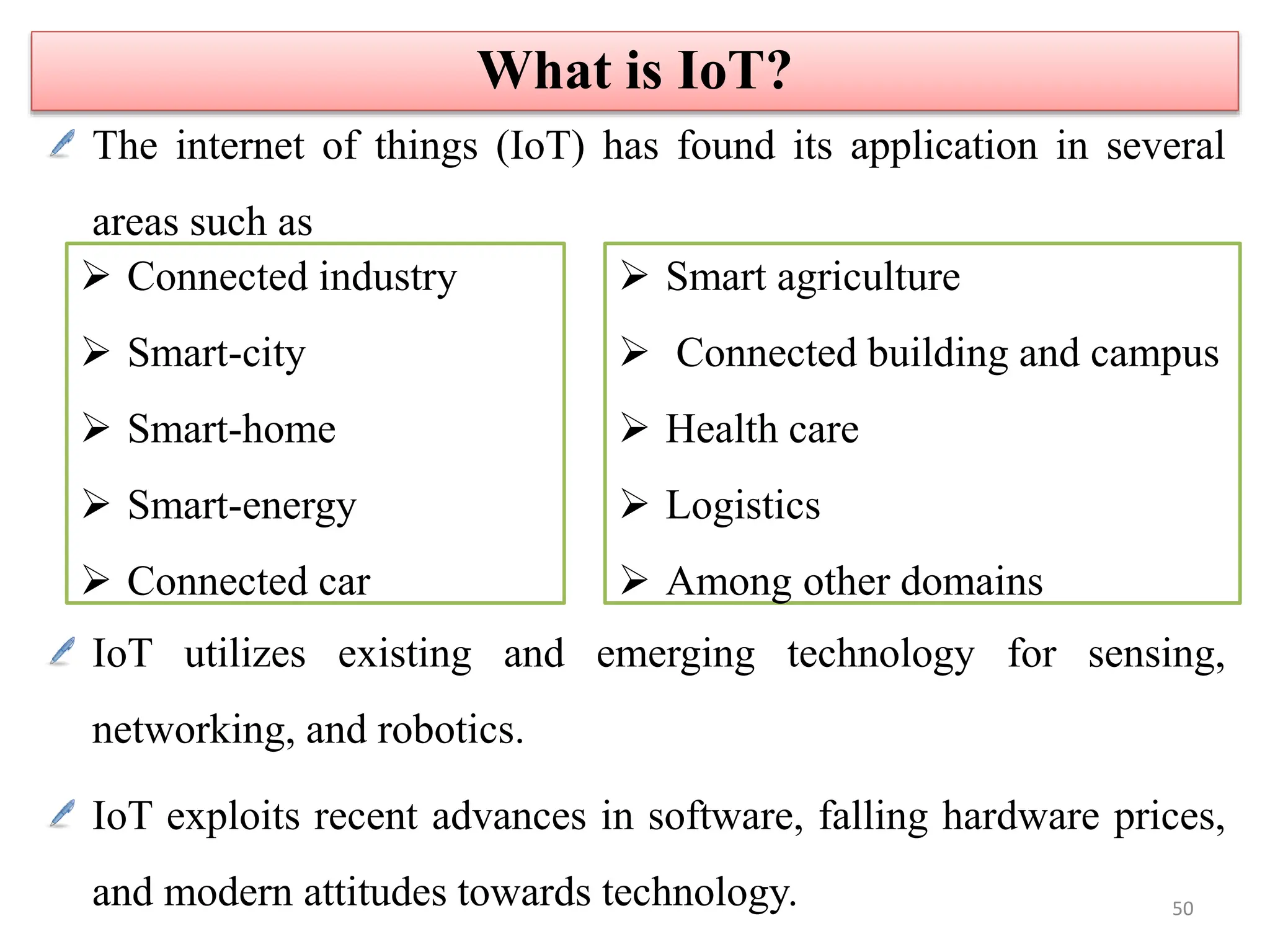 The internet of things (IoT) has found its application in several
areas such as
IoT utilizes existing and emerging technology for sensing,
networking, and robotics.
IoT exploits recent advances in software, falling hardware prices,
and modern attitudes towards technology.
 Connected industry
 Smart-city
 Smart-home
 Smart-energy
 Connected car
 Smart agriculture
 Connected building and campus
 Health care
 Logistics
 Among other domains
What is IoT?
50
 