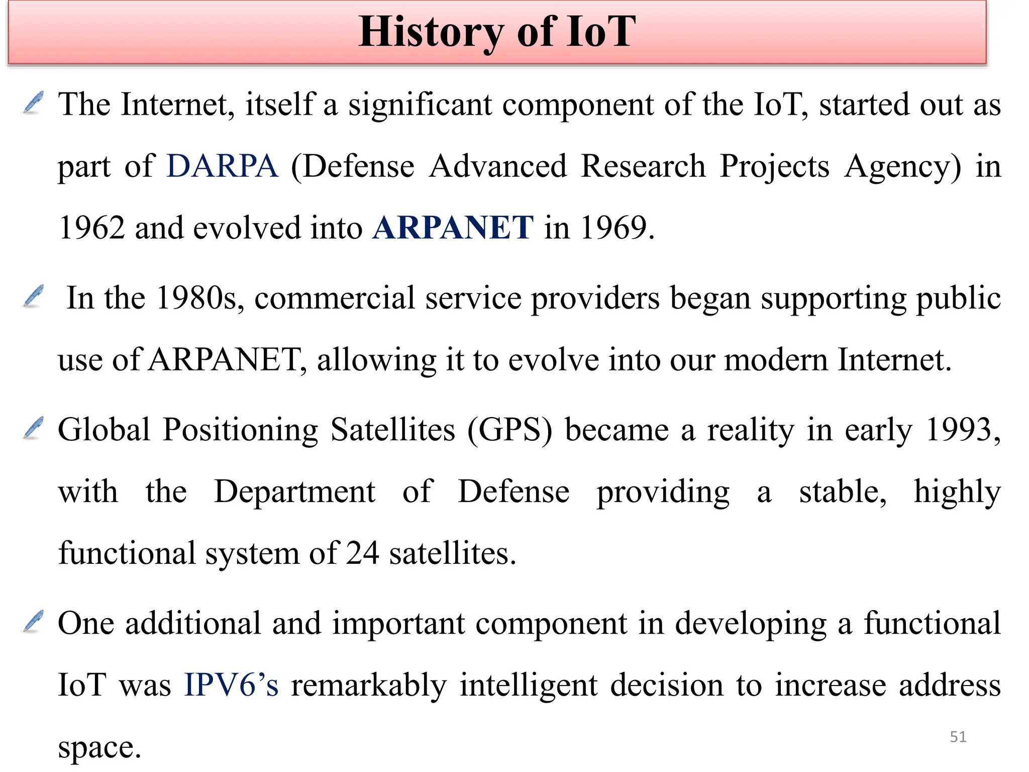 The Internet, itself a significant component of the IoT, started out as
part of DARPA (Defense Advanced Research Projects Agency) in
1962 and evolved into ARPANET in 1969.
In the 1980s, commercial service providers began supporting public
use of ARPANET, allowing it to evolve into our modern Internet.
Global Positioning Satellites (GPS) became a reality in early 1993,
with the Department of Defense providing a stable, highly
functional system of 24 satellites.
One additional and important component in developing a functional
IoT was IPV6’s remarkably intelligent decision to increase address
space.
History of IoT
51
 