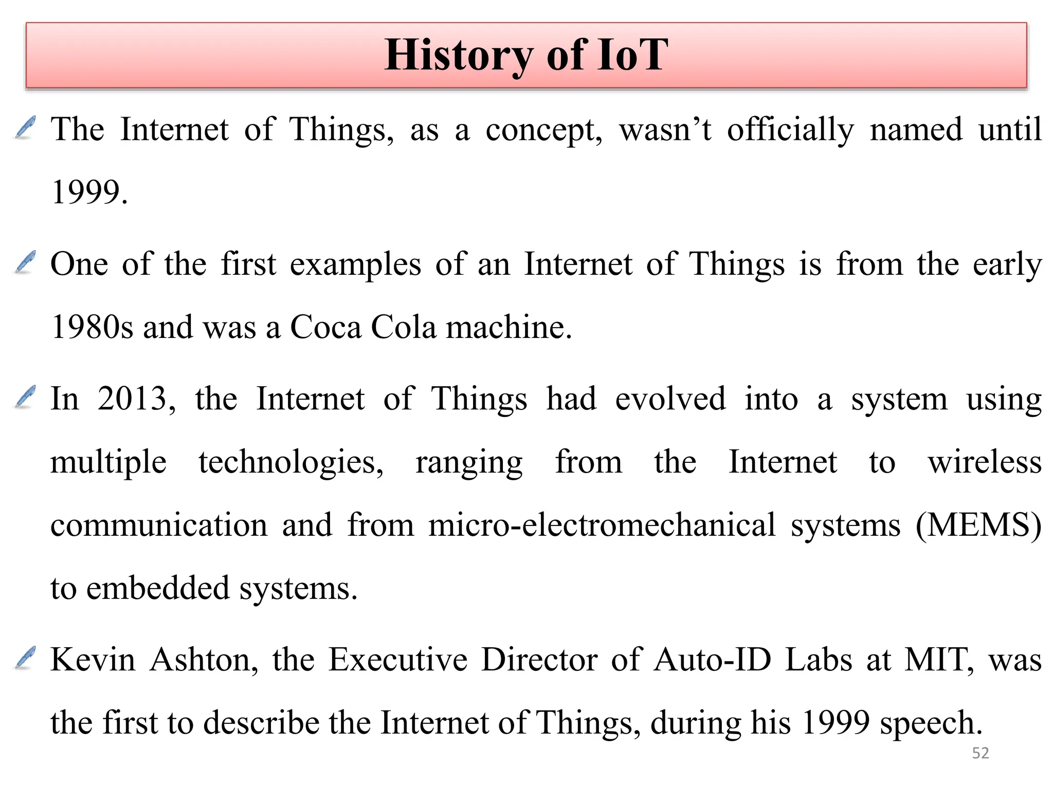 The Internet of Things, as a concept, wasn’t officially named until
1999.
One of the first examples of an Internet of Things is from the early
1980s and was a Coca Cola machine.
In 2013, the Internet of Things had evolved into a system using
multiple technologies, ranging from the Internet to wireless
communication and from micro-electromechanical systems (MEMS)
to embedded systems.
Kevin Ashton, the Executive Director of Auto-ID Labs at MIT, was
the first to describe the Internet of Things, during his 1999 speech.
History of IoT
52
 