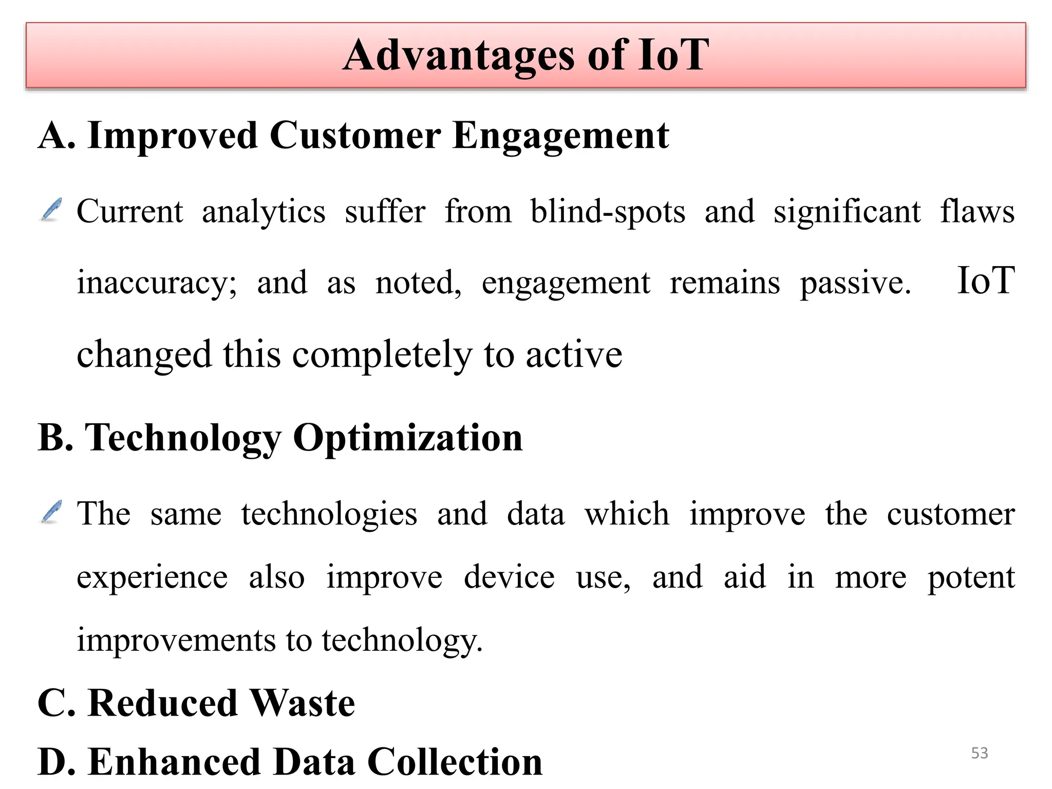 A. Improved Customer Engagement
Current analytics suffer from blind-spots and significant flaws
inaccuracy; and as noted, engagement remains passive. IoT
changed this completely to active
B. Technology Optimization
The same technologies and data which improve the customer
experience also improve device use, and aid in more potent
improvements to technology.
C. Reduced Waste
D. Enhanced Data Collection
Advantages of IoT
53
 