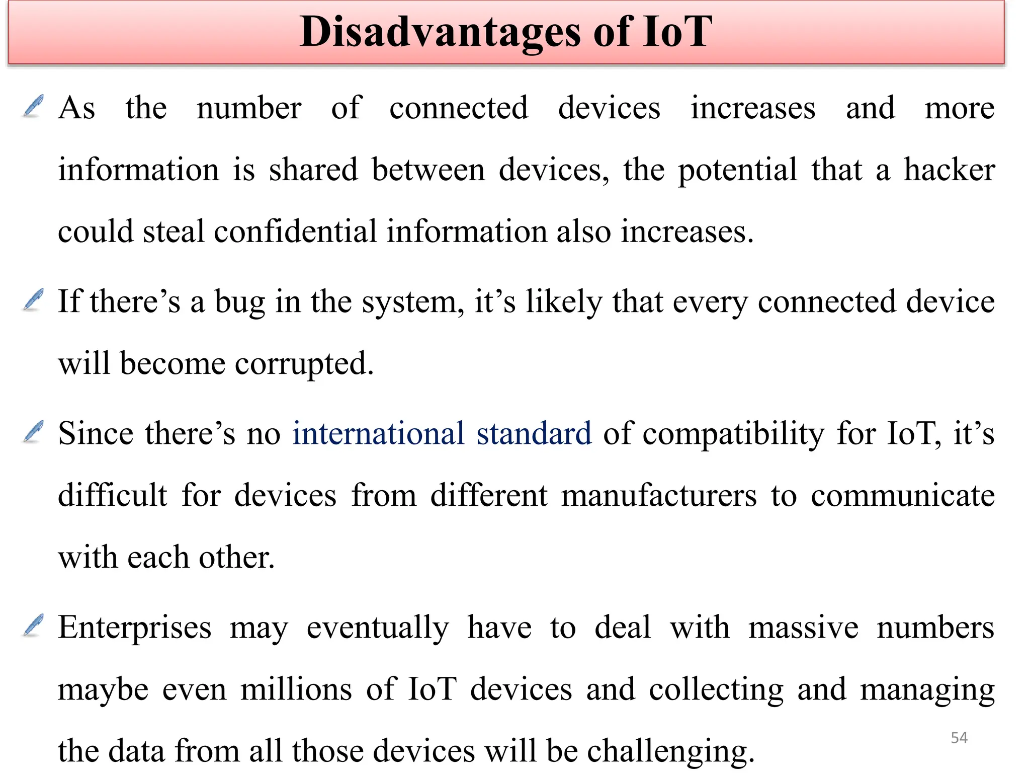 As the number of connected devices increases and more
information is shared between devices, the potential that a hacker
could steal confidential information also increases.
If there’s a bug in the system, it’s likely that every connected device
will become corrupted.
Since there’s no international standard of compatibility for IoT, it’s
difficult for devices from different manufacturers to communicate
with each other.
Enterprises may eventually have to deal with massive numbers
maybe even millions of IoT devices and collecting and managing
the data from all those devices will be challenging.
Disadvantages of IoT
54
 