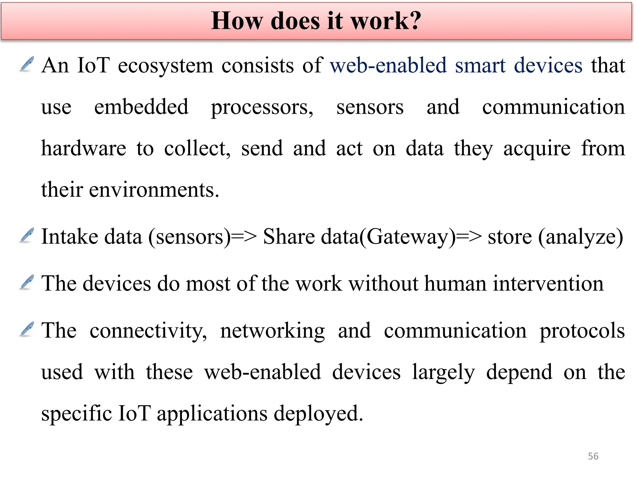 An IoT ecosystem consists of web-enabled smart devices that
use embedded processors, sensors and communication
hardware to collect, send and act on data they acquire from
their environments.
Intake data (sensors)=> Share data(Gateway)=> store (analyze)
The devices do most of the work without human intervention
The connectivity, networking and communication protocols
used with these web-enabled devices largely depend on the
specific IoT applications deployed.
How does it work?
56
 