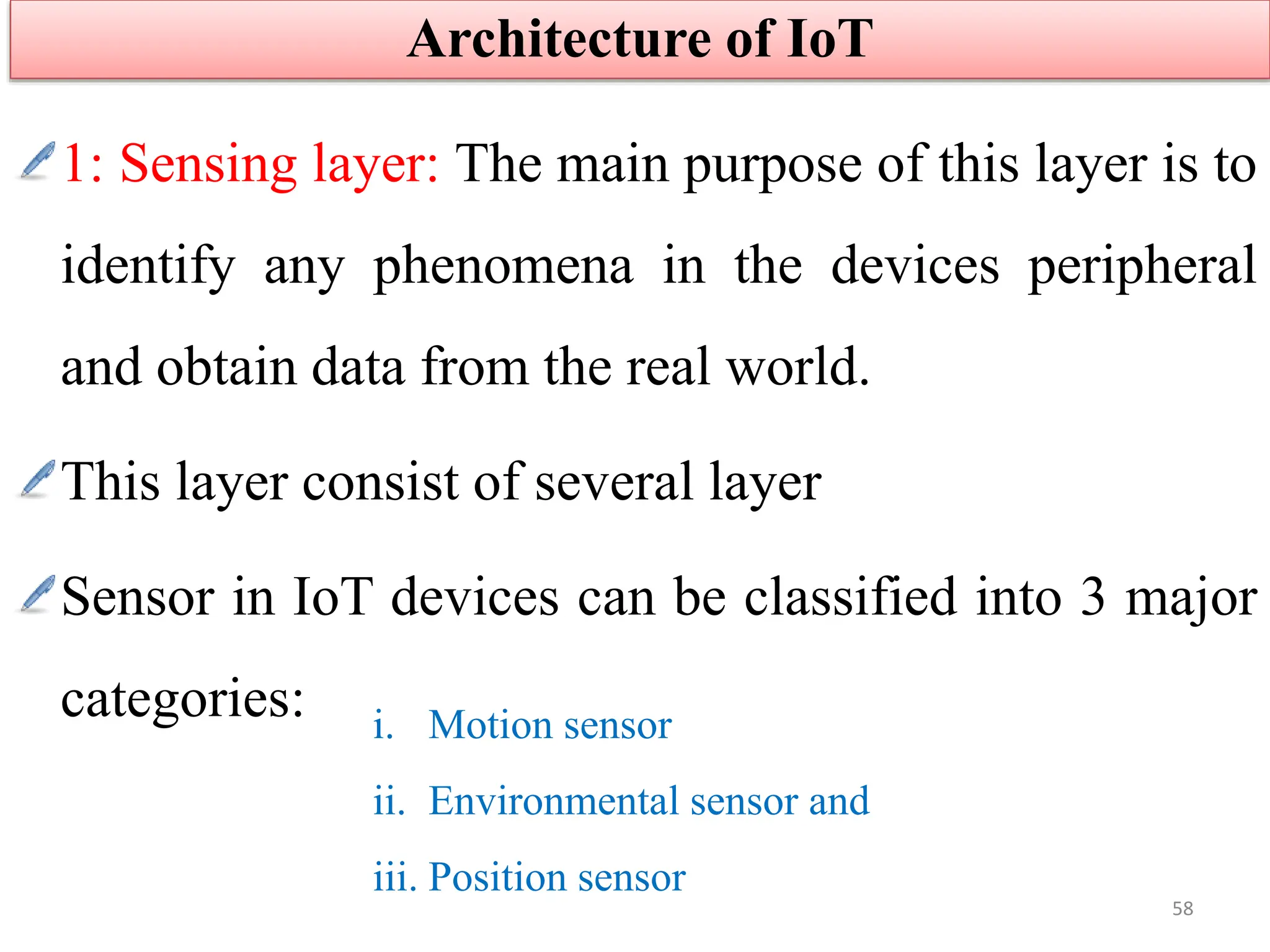 1: Sensing layer: The main purpose of this layer is to
identify any phenomena in the devices peripheral
and obtain data from the real world.
This layer consist of several layer
Sensor in IoT devices can be classified into 3 major
categories:
Architecture of IoT
58
i. Motion sensor
ii. Environmental sensor and
iii. Position sensor
 