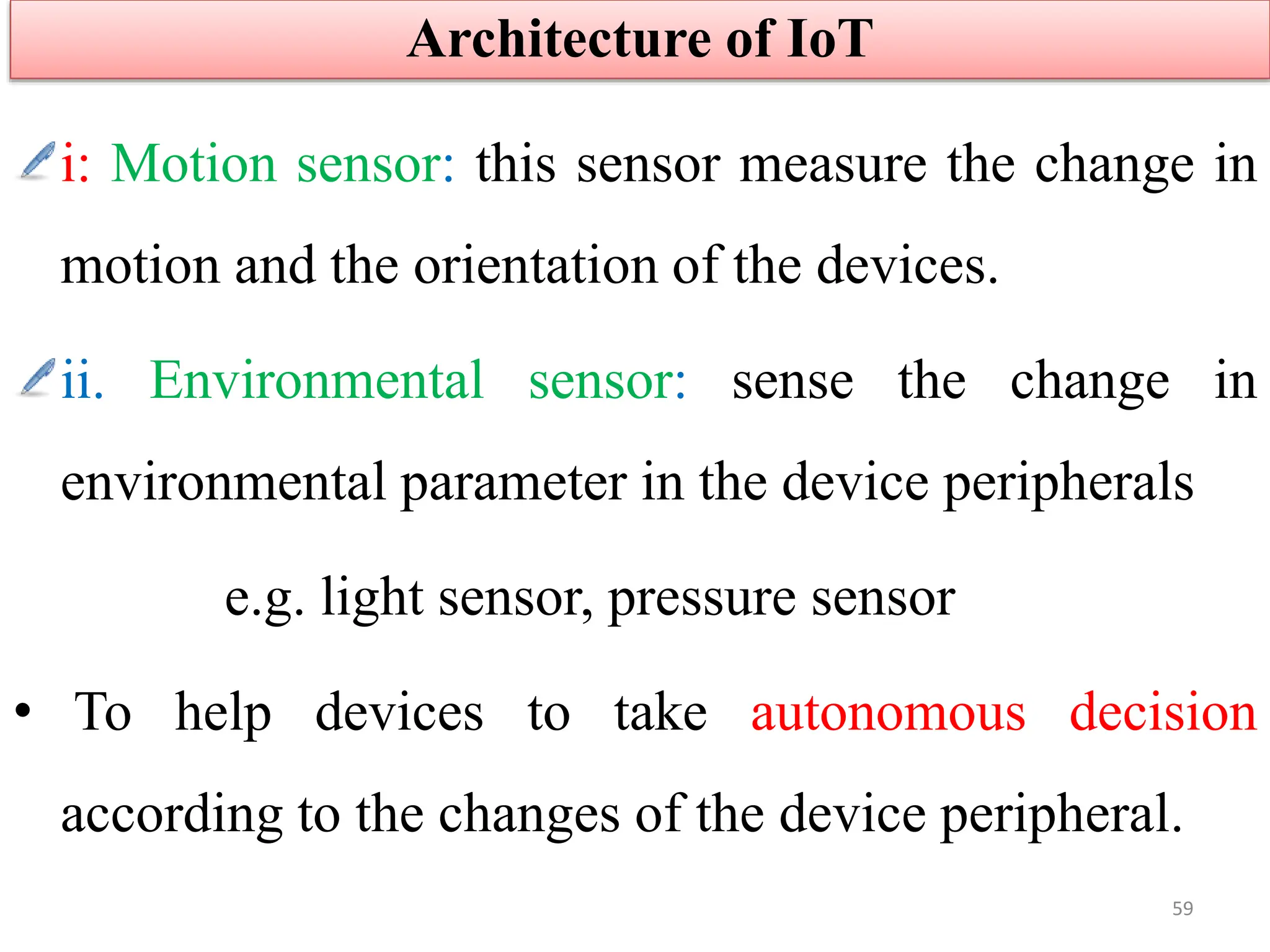 i: Motion sensor: this sensor measure the change in
motion and the orientation of the devices.
ii. Environmental sensor: sense the change in
environmental parameter in the device peripherals
e.g. light sensor, pressure sensor
• To help devices to take autonomous decision
according to the changes of the device peripheral.
Architecture of IoT
59
 