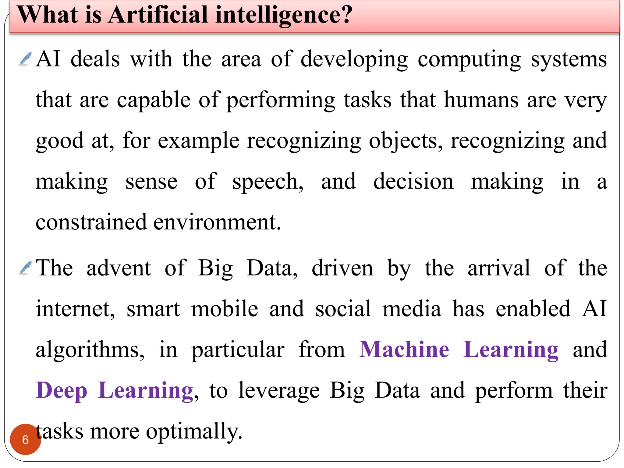6
AI deals with the area of developing computing systems
that are capable of performing tasks that humans are very
good at, for example recognizing objects, recognizing and
making sense of speech, and decision making in a
constrained environment.
The advent of Big Data, driven by the arrival of the
internet, smart mobile and social media has enabled AI
algorithms, in particular from Machine Learning and
Deep Learning, to leverage Big Data and perform their
tasks more optimally.
What is Artificial intelligence?
 