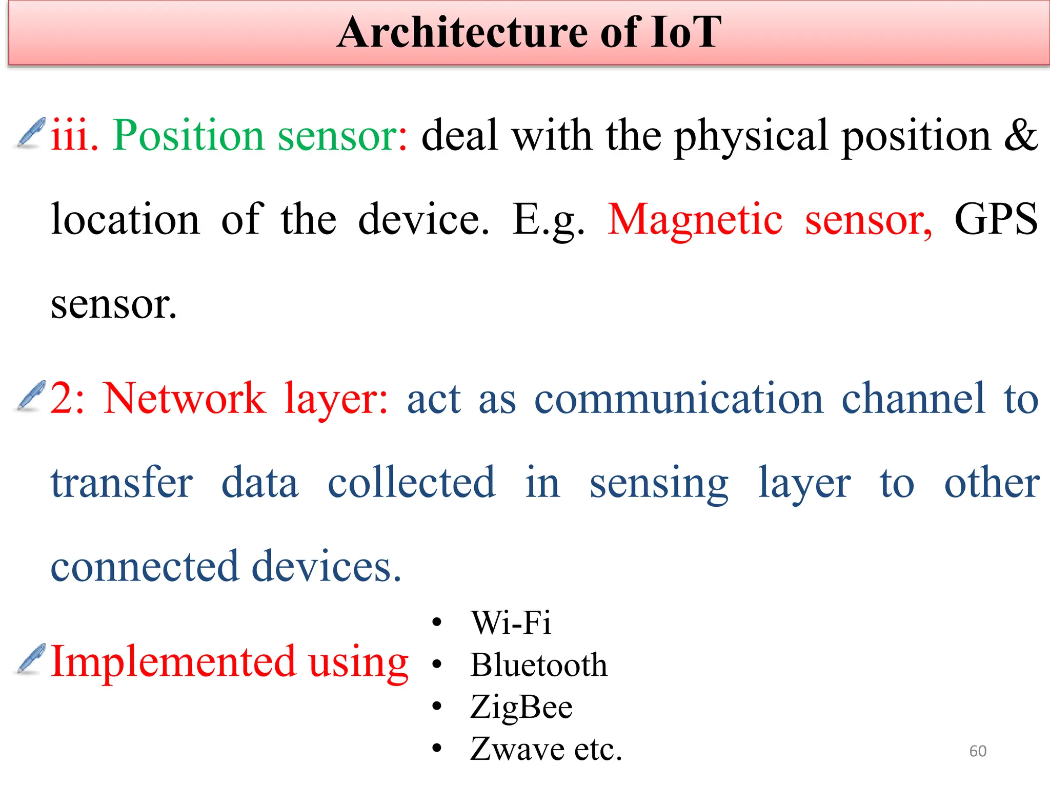 iii. Position sensor: deal with the physical position &
location of the device. E.g. Magnetic sensor, GPS
sensor.
2: Network layer: act as communication channel to
transfer data collected in sensing layer to other
connected devices.
Implemented using
Architecture of IoT
60
• Wi-Fi
• Bluetooth
• ZigBee
• Zwave etc.
 