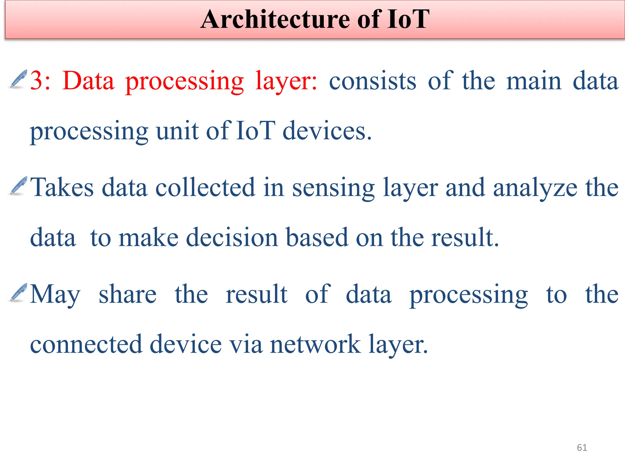 3: Data processing layer: consists of the main data
processing unit of IoT devices.
Takes data collected in sensing layer and analyze the
data to make decision based on the result.
May share the result of data processing to the
connected device via network layer.
Architecture of IoT
61
 