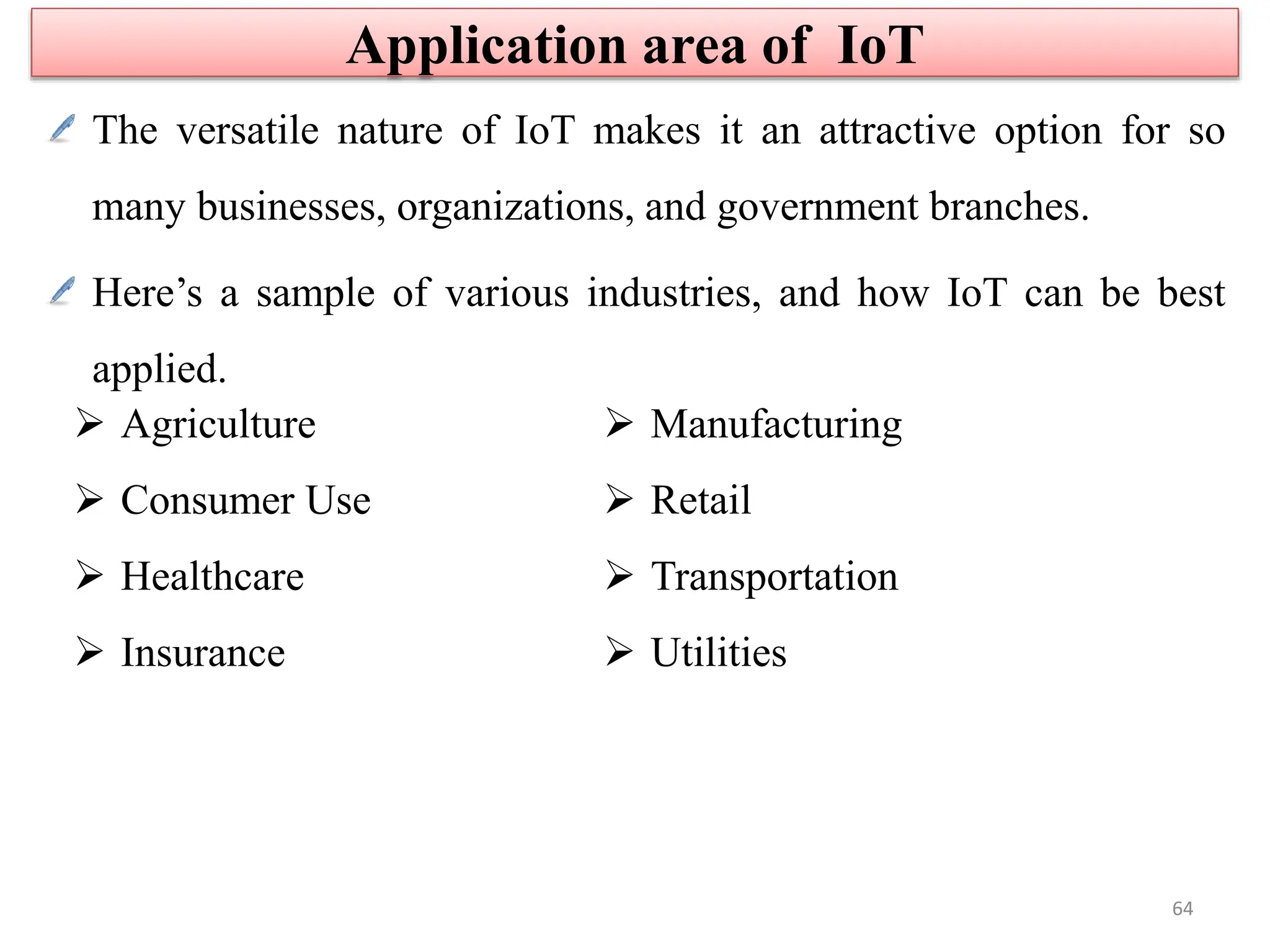 The versatile nature of IoT makes it an attractive option for so
many businesses, organizations, and government branches.
Here’s a sample of various industries, and how IoT can be best
applied.
 Agriculture
 Consumer Use
 Healthcare
 Insurance
 Manufacturing
 Retail
 Transportation
 Utilities
Application area of IoT
64
 