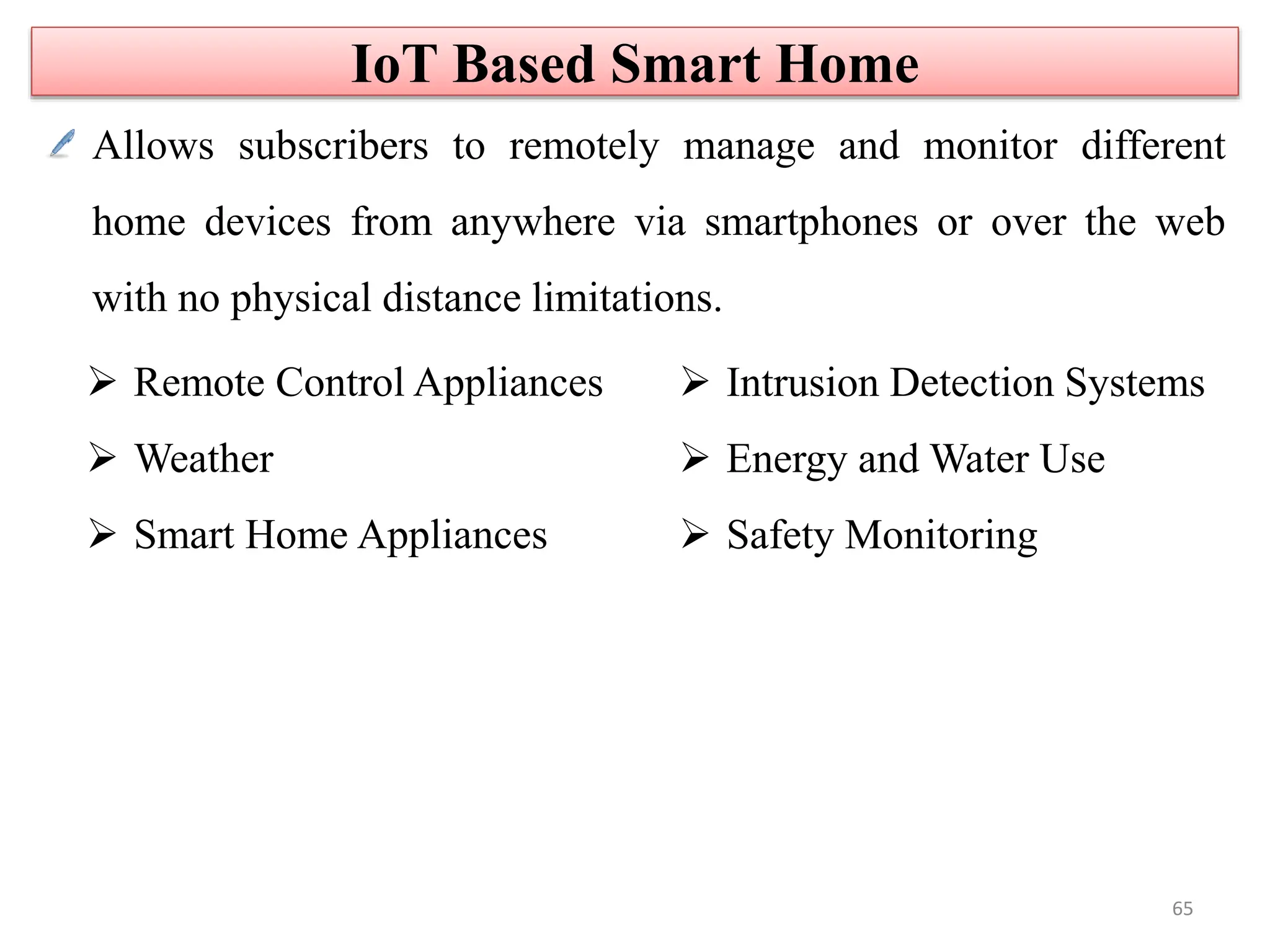 Allows subscribers to remotely manage and monitor different
home devices from anywhere via smartphones or over the web
with no physical distance limitations.
 Remote Control Appliances
 Weather
 Smart Home Appliances
 Intrusion Detection Systems
 Energy and Water Use
 Safety Monitoring
IoT Based Smart Home
65
 