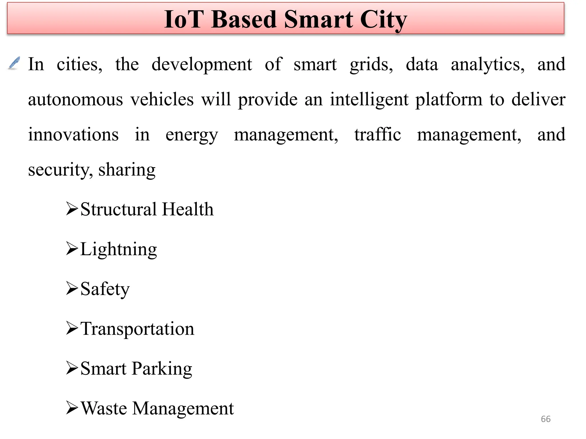 In cities, the development of smart grids, data analytics, and
autonomous vehicles will provide an intelligent platform to deliver
innovations in energy management, traffic management, and
security, sharing
Structural Health
Lightning
Safety
Transportation
Smart Parking
Waste Management
IoT Based Smart City
66
 