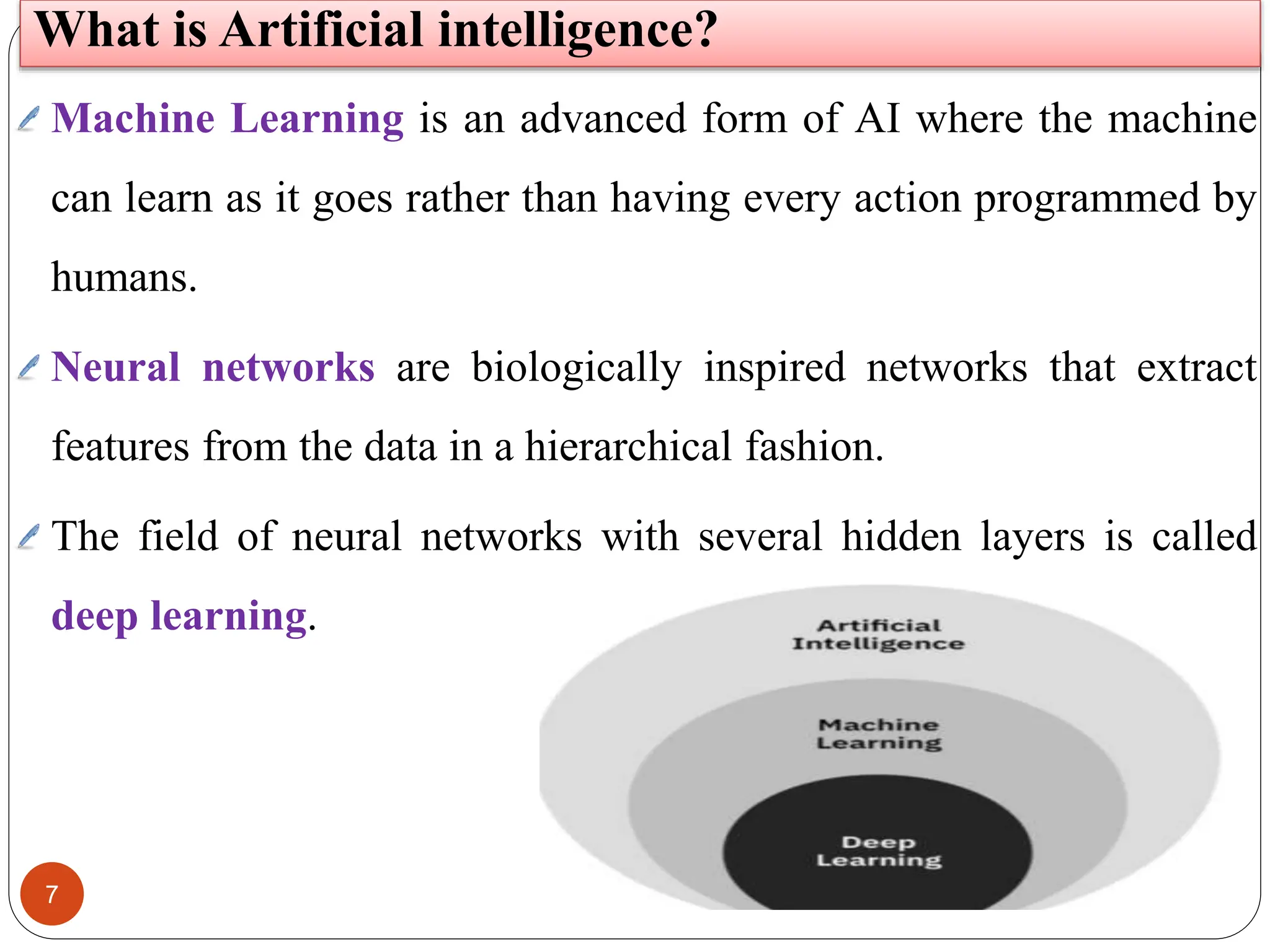 7
Machine Learning is an advanced form of AI where the machine
can learn as it goes rather than having every action programmed by
humans.
Neural networks are biologically inspired networks that extract
features from the data in a hierarchical fashion.
The field of neural networks with several hidden layers is called
deep learning.
What is Artificial intelligence?
 