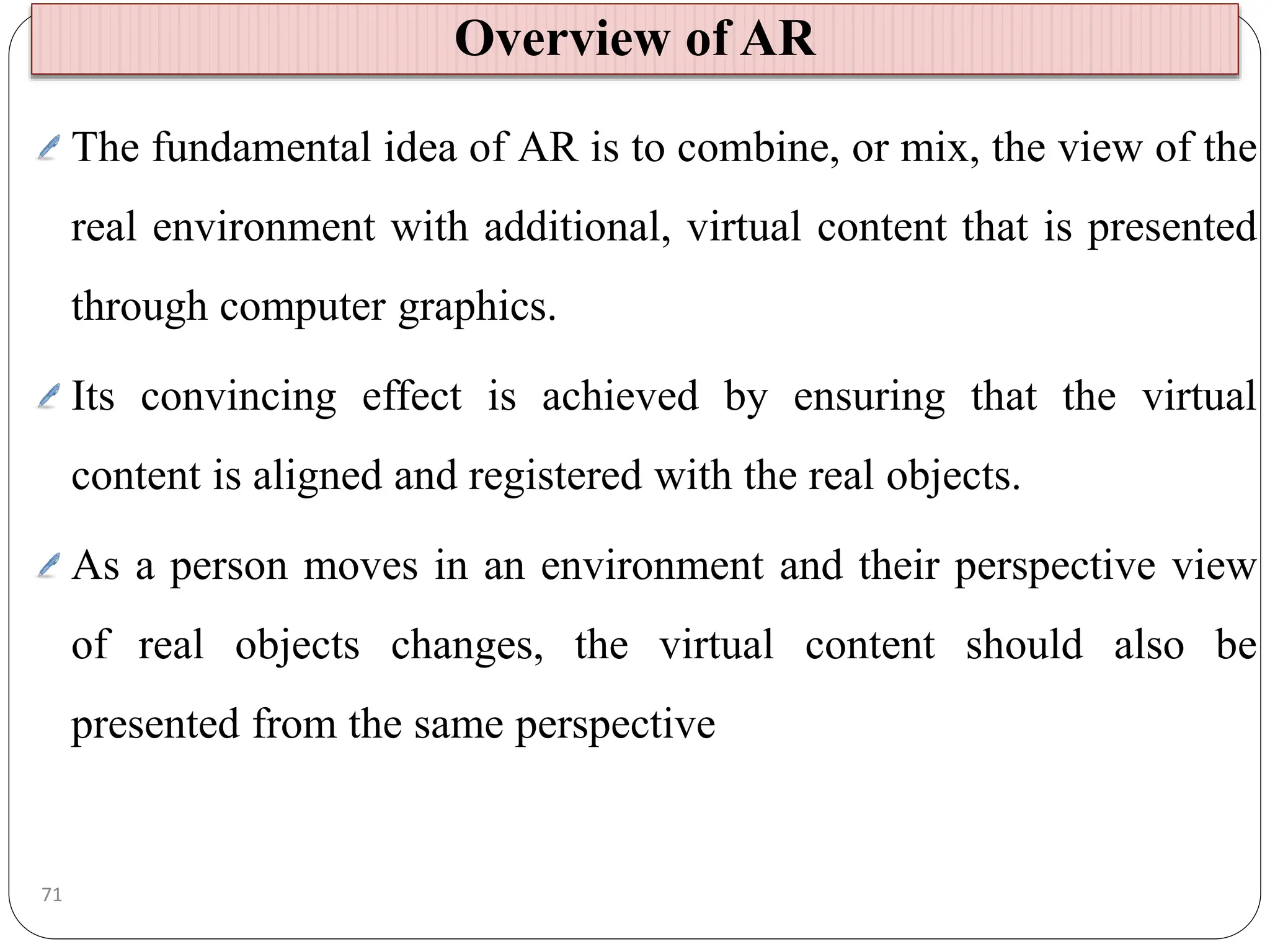 The fundamental idea of AR is to combine, or mix, the view of the
real environment with additional, virtual content that is presented
through computer graphics.
Its convincing effect is achieved by ensuring that the virtual
content is aligned and registered with the real objects.
As a person moves in an environment and their perspective view
of real objects changes, the virtual content should also be
presented from the same perspective
Overview of AR
71
 