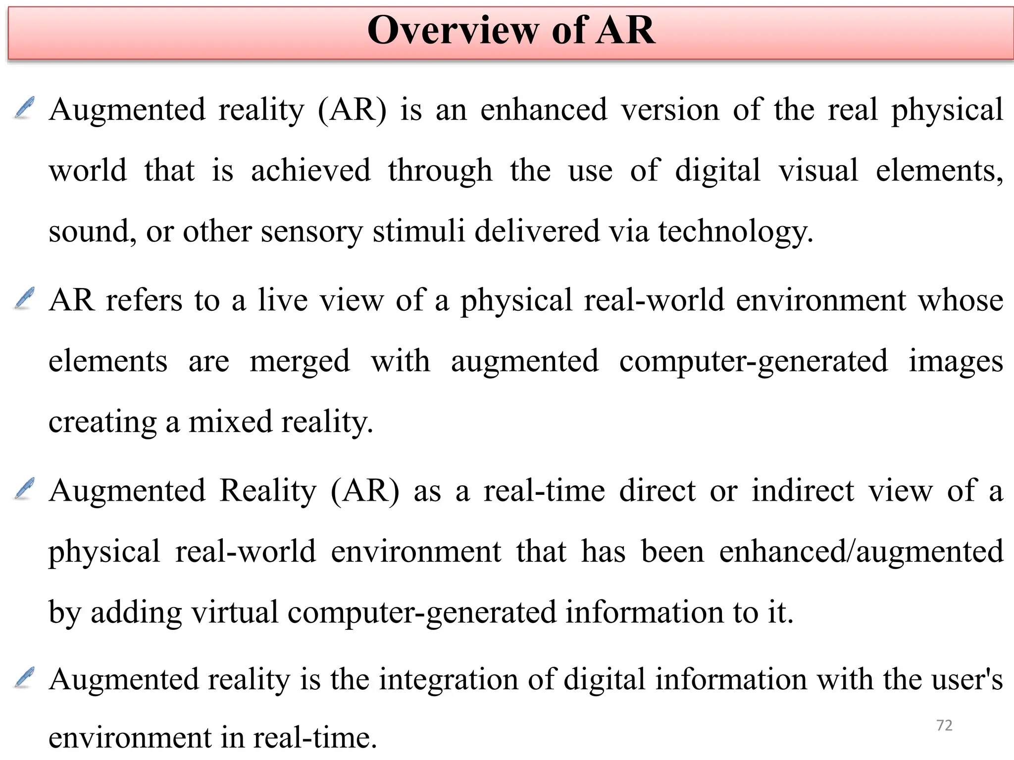 Augmented reality (AR) is an enhanced version of the real physical
world that is achieved through the use of digital visual elements,
sound, or other sensory stimuli delivered via technology.
AR refers to a live view of a physical real-world environment whose
elements are merged with augmented computer-generated images
creating a mixed reality.
Augmented Reality (AR) as a real-time direct or indirect view of a
physical real-world environment that has been enhanced/augmented
by adding virtual computer-generated information to it.
Augmented reality is the integration of digital information with the user's
environment in real-time.
Overview of AR
72
 