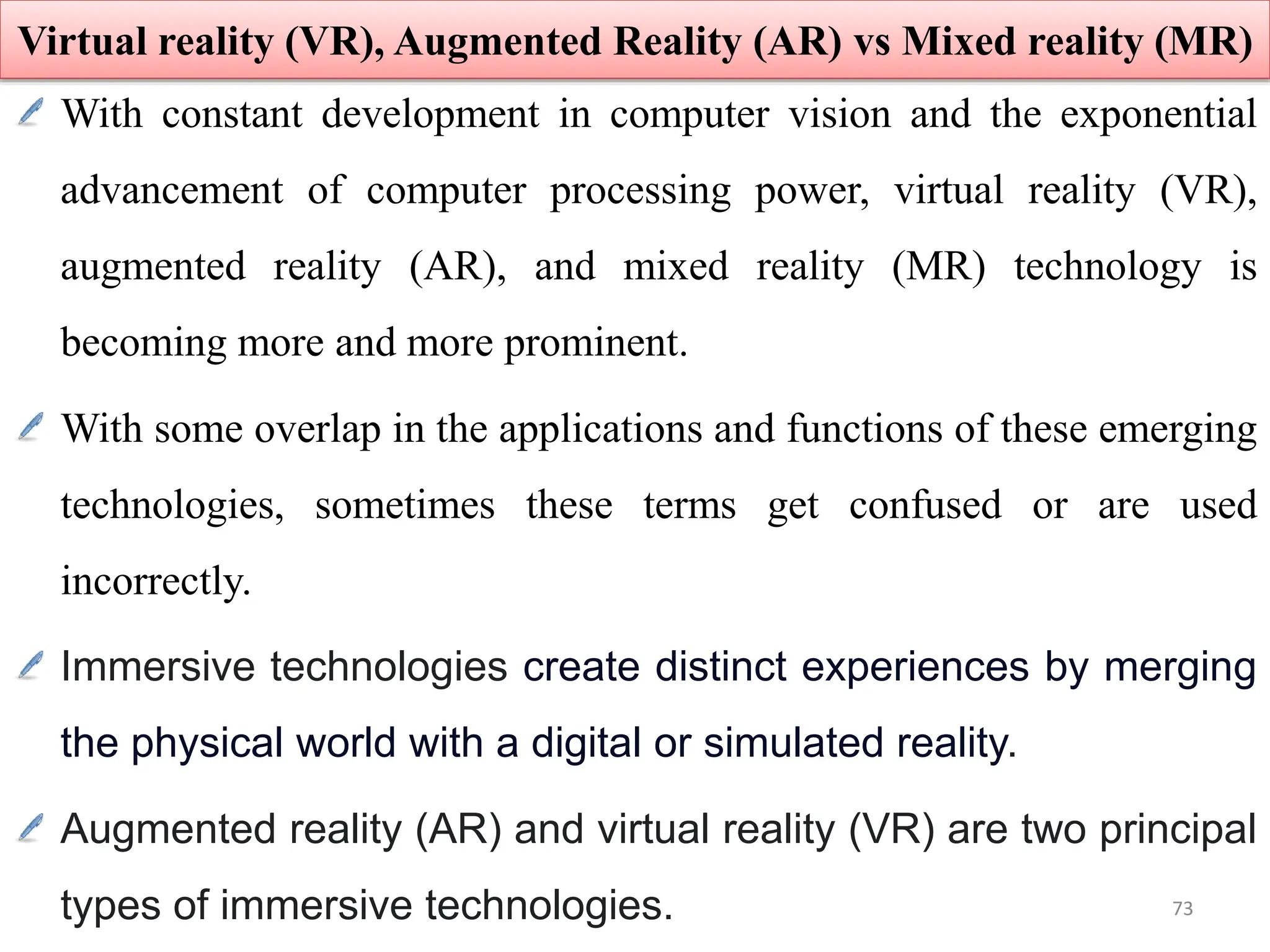 With constant development in computer vision and the exponential
advancement of computer processing power, virtual reality (VR),
augmented reality (AR), and mixed reality (MR) technology is
becoming more and more prominent.
With some overlap in the applications and functions of these emerging
technologies, sometimes these terms get confused or are used
incorrectly.
Immersive technologies create distinct experiences by merging
the physical world with a digital or simulated reality.
Augmented reality (AR) and virtual reality (VR) are two principal
types of immersive technologies.
Virtual reality (VR), Augmented Reality (AR) vs Mixed reality (MR)
73
 