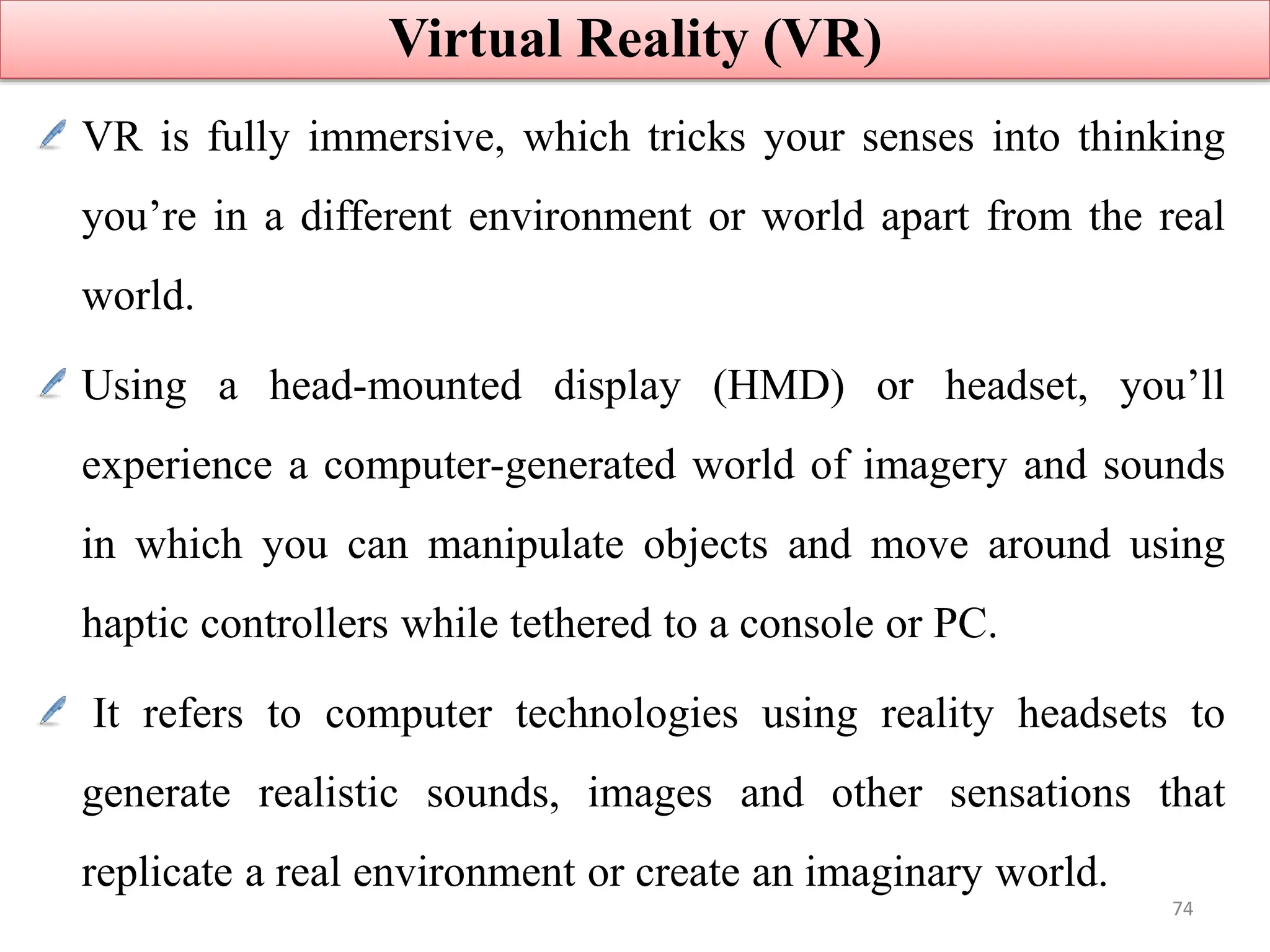 VR is fully immersive, which tricks your senses into thinking
you’re in a different environment or world apart from the real
world.
Using a head-mounted display (HMD) or headset, you’ll
experience a computer-generated world of imagery and sounds
in which you can manipulate objects and move around using
haptic controllers while tethered to a console or PC.
It refers to computer technologies using reality headsets to
generate realistic sounds, images and other sensations that
replicate a real environment or create an imaginary world.
Virtual Reality (VR)
74
 