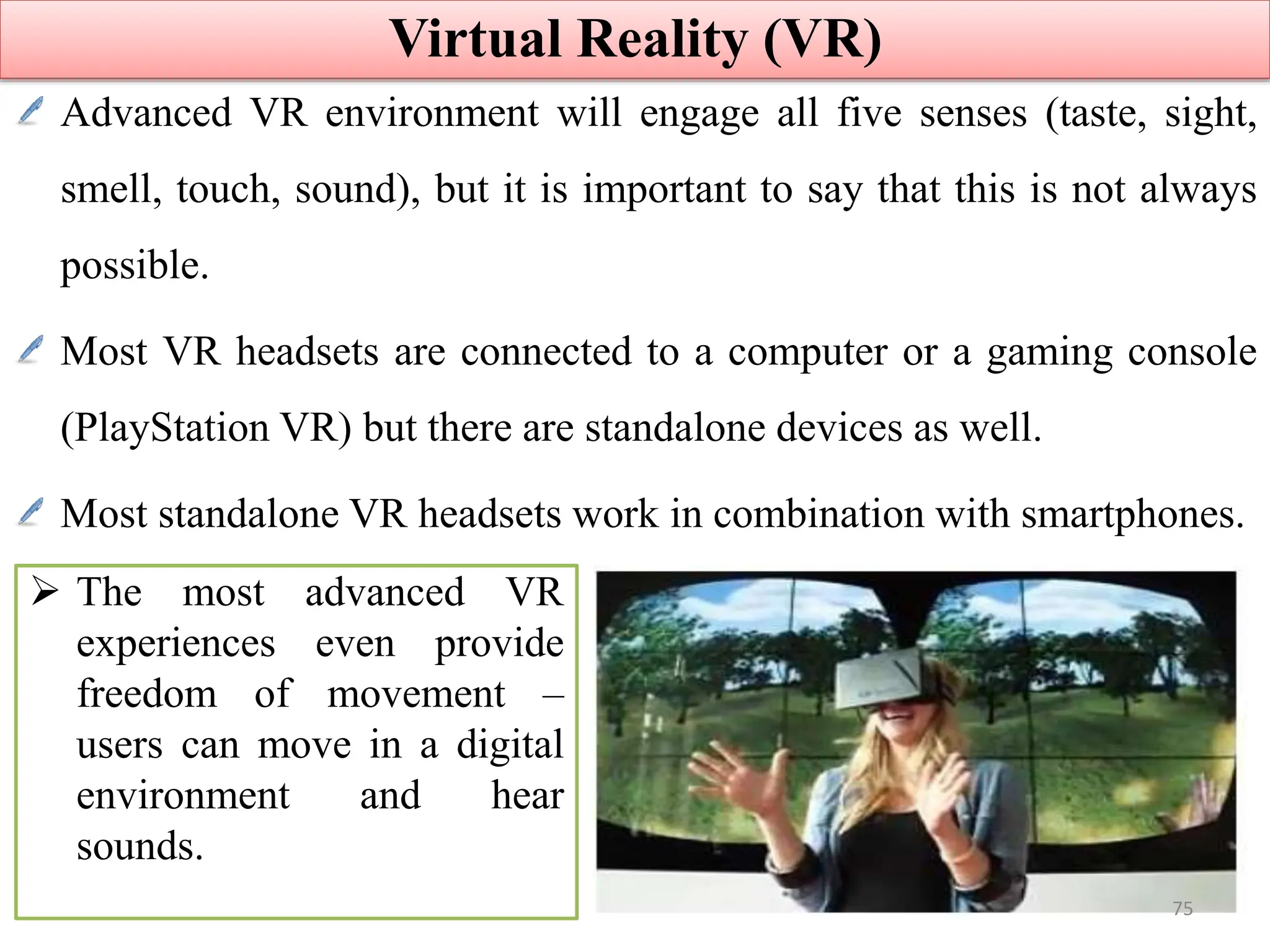 Advanced VR environment will engage all five senses (taste, sight,
smell, touch, sound), but it is important to say that this is not always
possible.
Most VR headsets are connected to a computer or a gaming console
(PlayStation VR) but there are standalone devices as well.
Most standalone VR headsets work in combination with smartphones.
Virtual Reality (VR)
 The most advanced VR
experiences even provide
freedom of movement –
users can move in a digital
environment and hear
sounds.
75
 