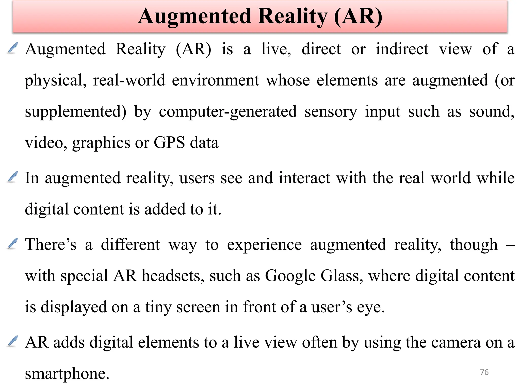 Augmented Reality (AR) is a live, direct or indirect view of a
physical, real-world environment whose elements are augmented (or
supplemented) by computer-generated sensory input such as sound,
video, graphics or GPS data
In augmented reality, users see and interact with the real world while
digital content is added to it.
There’s a different way to experience augmented reality, though –
with special AR headsets, such as Google Glass, where digital content
is displayed on a tiny screen in front of a user’s eye.
AR adds digital elements to a live view often by using the camera on a
smartphone.
Augmented Reality (AR)
76
 