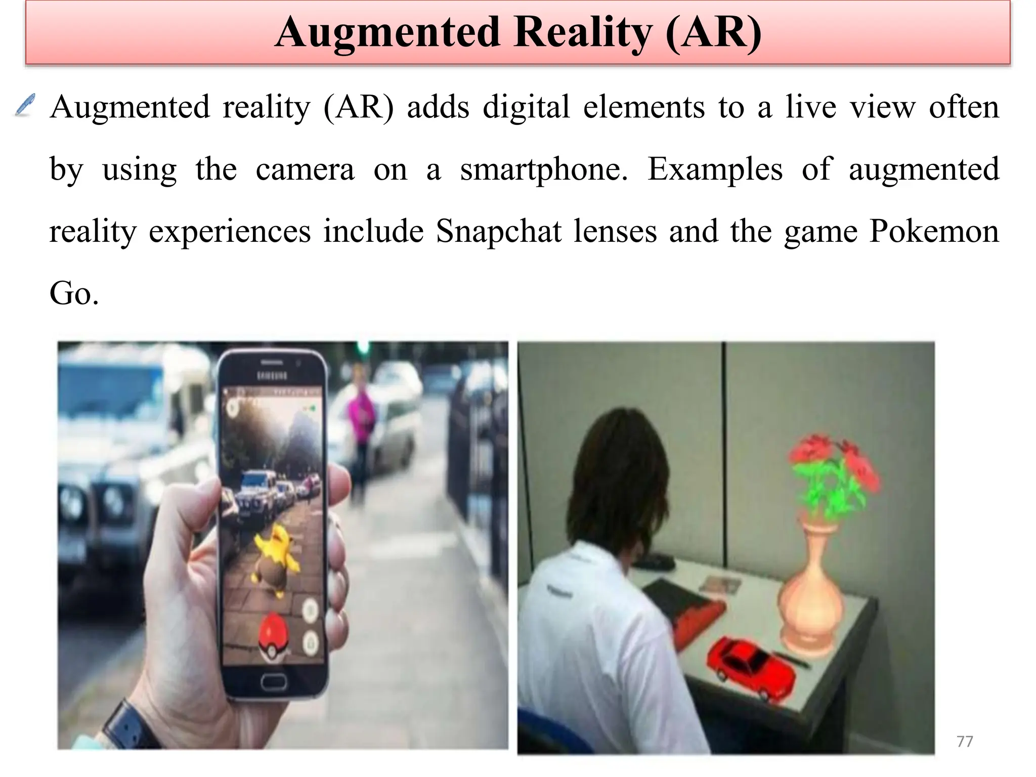 Augmented reality (AR) adds digital elements to a live view often
by using the camera on a smartphone. Examples of augmented
reality experiences include Snapchat lenses and the game Pokemon
Go.
Augmented Reality (AR)
77
 