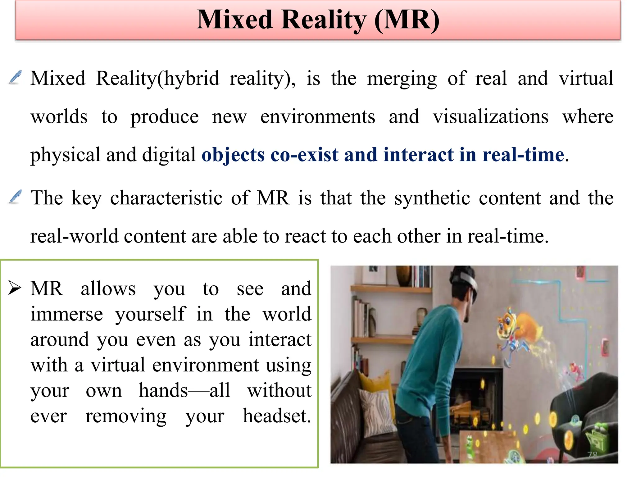Mixed Reality(hybrid reality), is the merging of real and virtual
worlds to produce new environments and visualizations where
physical and digital objects co-exist and interact in real-time.
The key characteristic of MR is that the synthetic content and the
real-world content are able to react to each other in real-time.
Mixed Reality (MR)
 MR allows you to see and
immerse yourself in the world
around you even as you interact
with a virtual environment using
your own hands—all without
ever removing your headset.
78
 