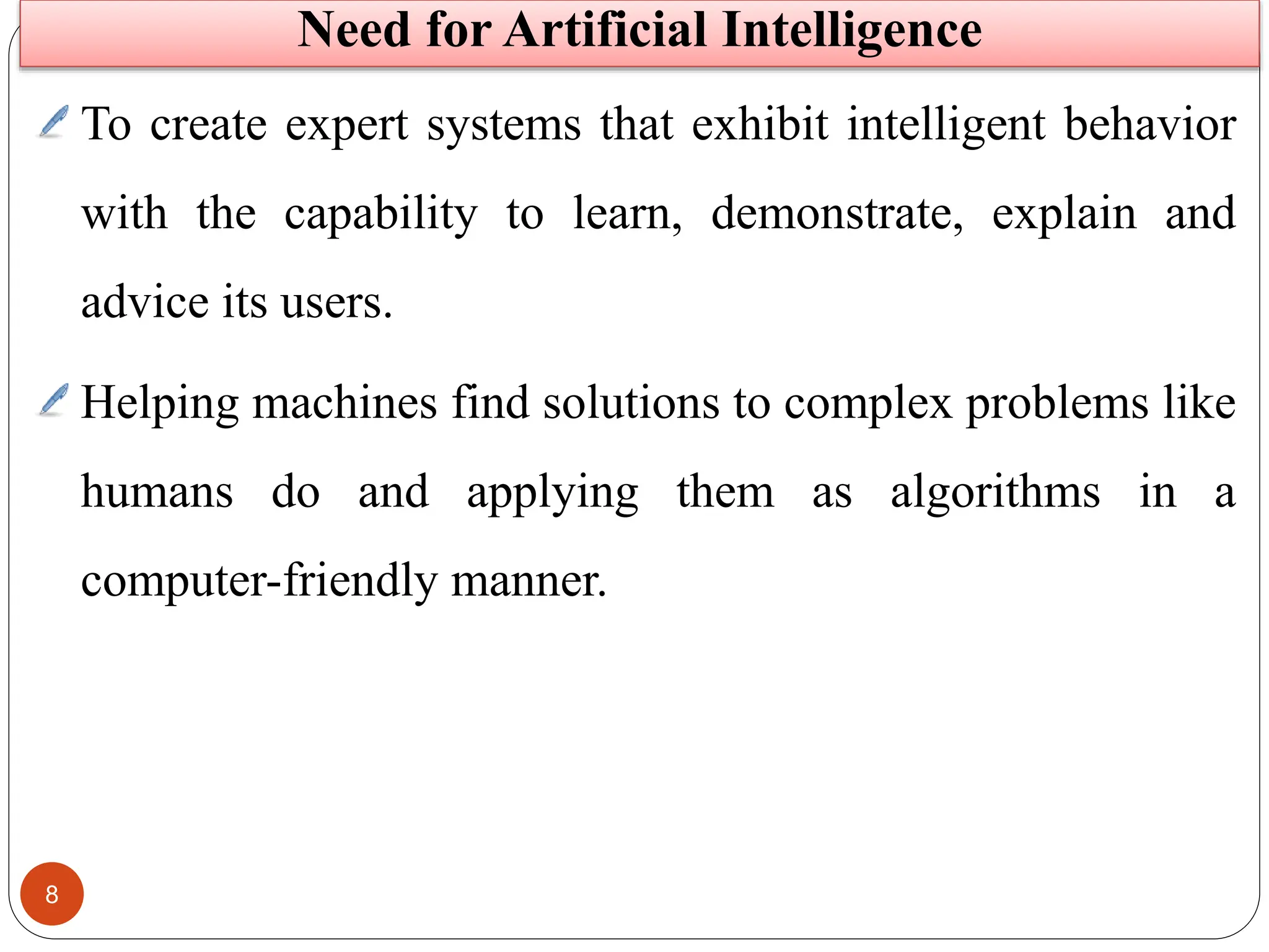 8
To create expert systems that exhibit intelligent behavior
with the capability to learn, demonstrate, explain and
advice its users.
Helping machines find solutions to complex problems like
humans do and applying them as algorithms in a
computer-friendly manner.
Need for Artificial Intelligence
 