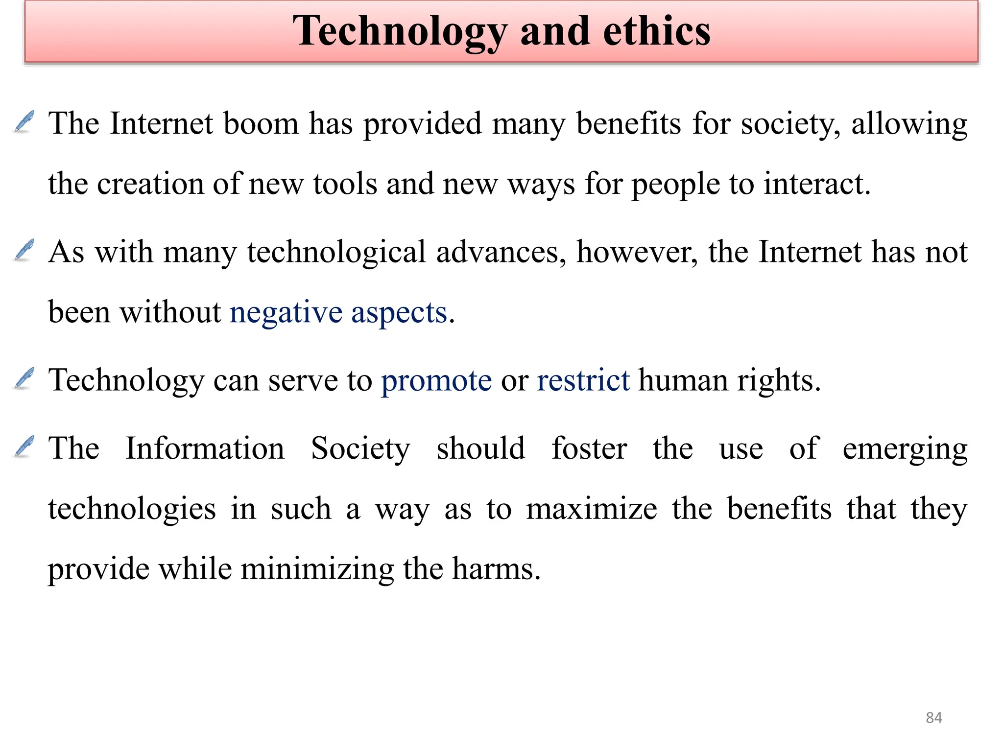The Internet boom has provided many benefits for society, allowing
the creation of new tools and new ways for people to interact.
As with many technological advances, however, the Internet has not
been without negative aspects.
Technology can serve to promote or restrict human rights.
The Information Society should foster the use of emerging
technologies in such a way as to maximize the benefits that they
provide while minimizing the harms.
Technology and ethics
84
 