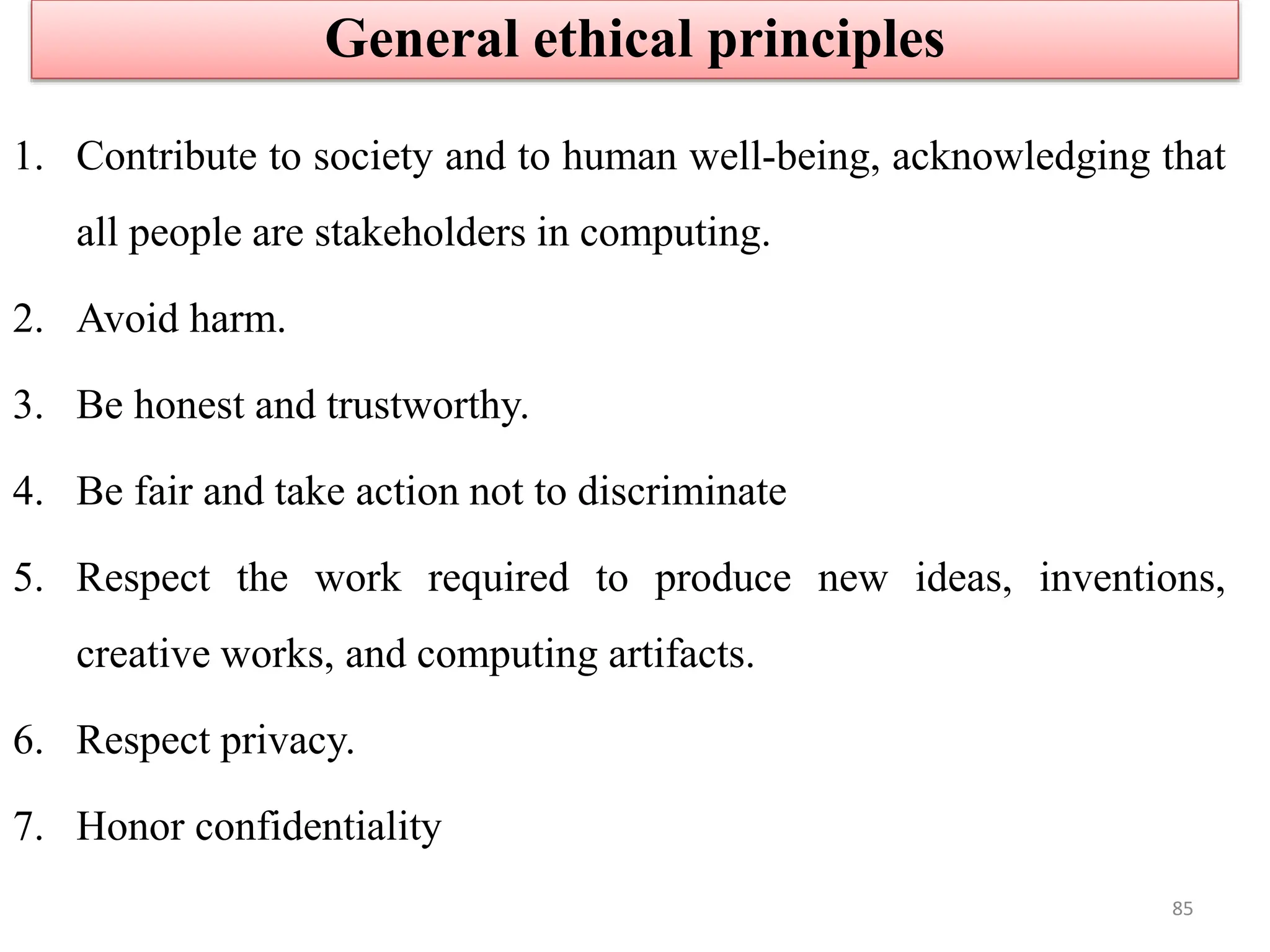 1. Contribute to society and to human well-being, acknowledging that
all people are stakeholders in computing.
2. Avoid harm.
3. Be honest and trustworthy.
4. Be fair and take action not to discriminate
5. Respect the work required to produce new ideas, inventions,
creative works, and computing artifacts.
6. Respect privacy.
7. Honor confidentiality
General ethical principles
85
 