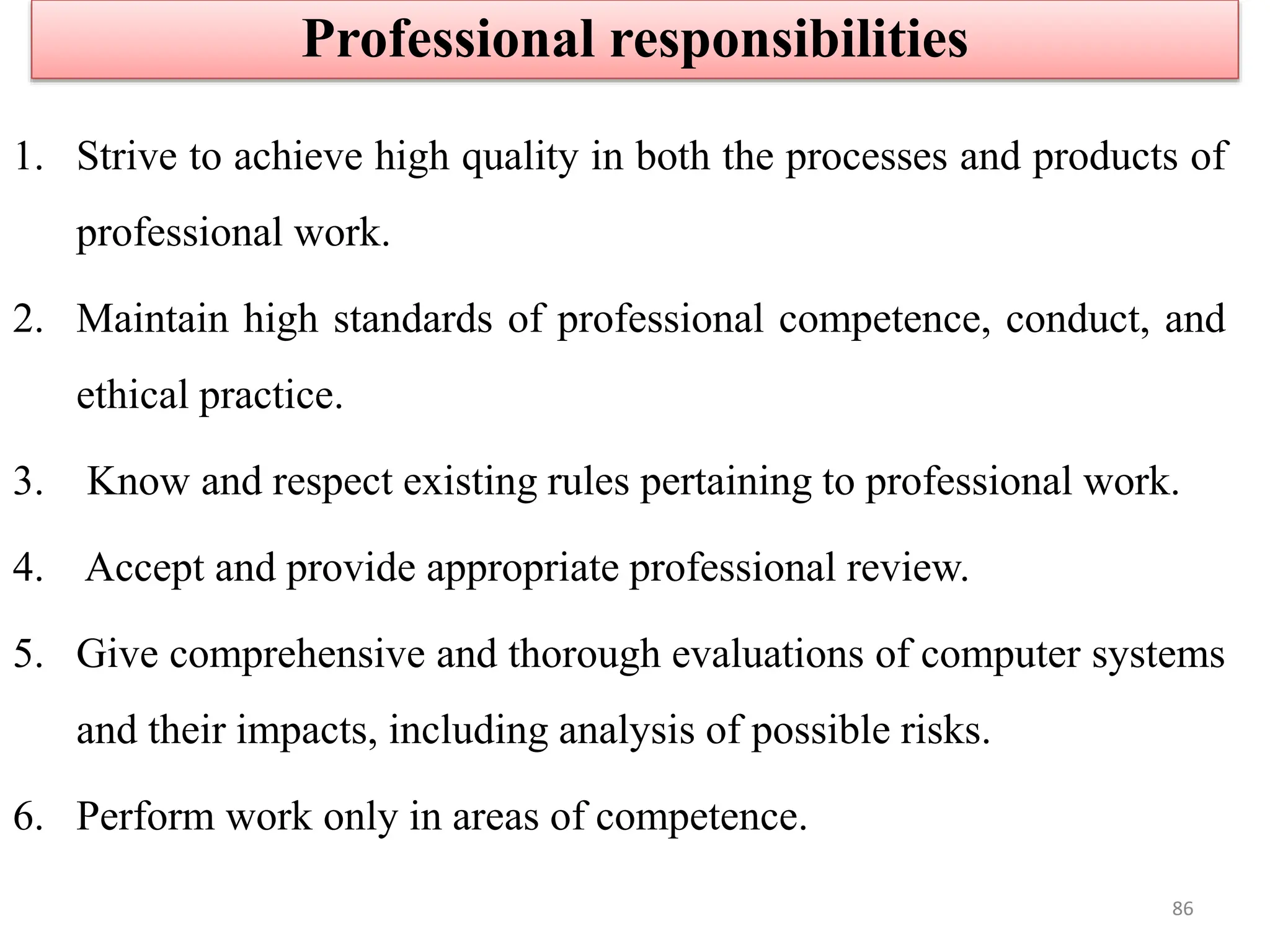 1. Strive to achieve high quality in both the processes and products of
professional work.
2. Maintain high standards of professional competence, conduct, and
ethical practice.
3. Know and respect existing rules pertaining to professional work.
4. Accept and provide appropriate professional review.
5. Give comprehensive and thorough evaluations of computer systems
and their impacts, including analysis of possible risks.
6. Perform work only in areas of competence.
Professional responsibilities
86
 