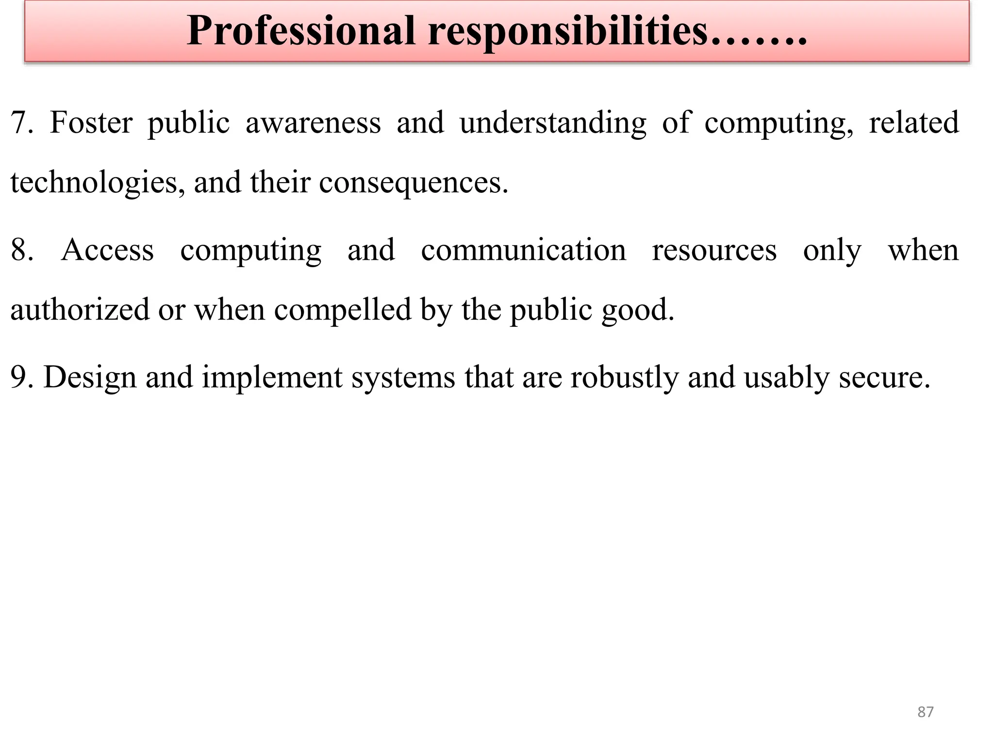 7. Foster public awareness and understanding of computing, related
technologies, and their consequences.
8. Access computing and communication resources only when
authorized or when compelled by the public good.
9. Design and implement systems that are robustly and usably secure.
Professional responsibilities…….
87
 