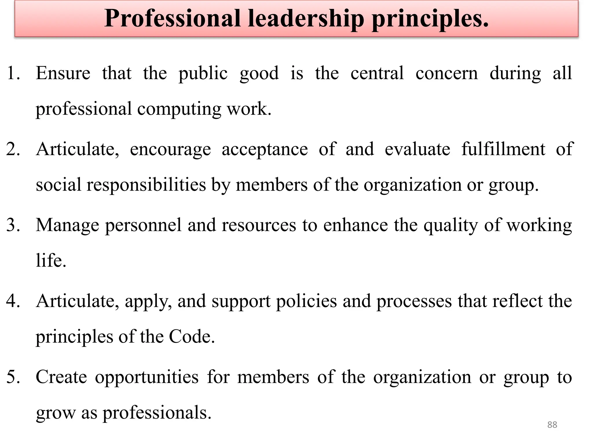 1. Ensure that the public good is the central concern during all
professional computing work.
2. Articulate, encourage acceptance of and evaluate fulfillment of
social responsibilities by members of the organization or group.
3. Manage personnel and resources to enhance the quality of working
life.
4. Articulate, apply, and support policies and processes that reflect the
principles of the Code.
5. Create opportunities for members of the organization or group to
grow as professionals.
Professional leadership principles.
88
 
