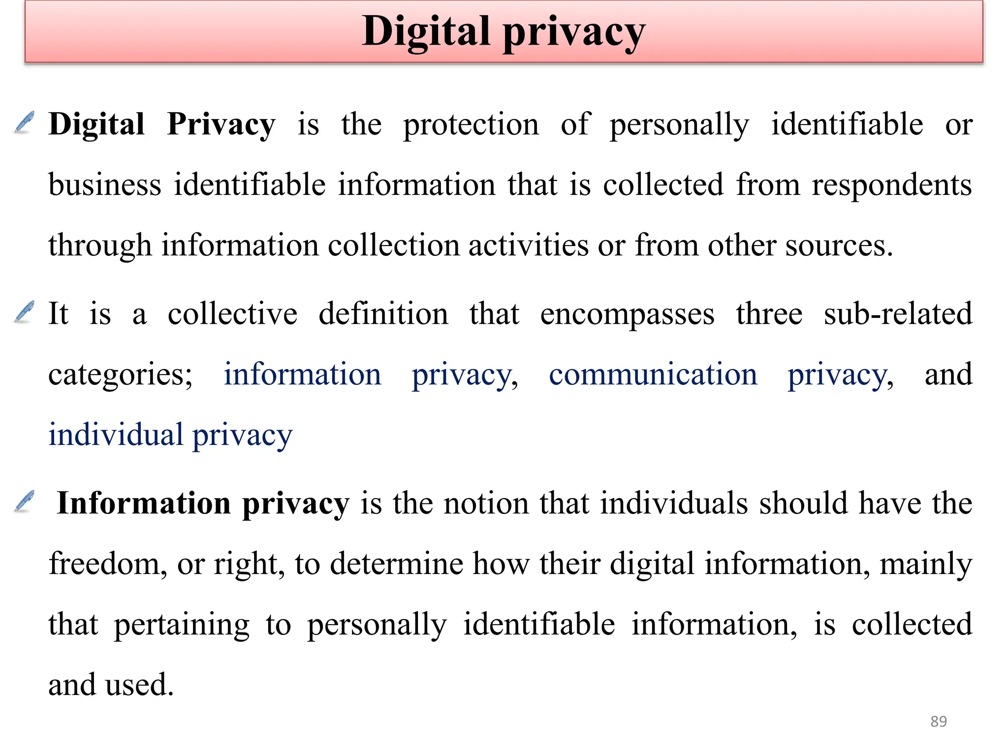 Digital Privacy is the protection of personally identifiable or
business identifiable information that is collected from respondents
through information collection activities or from other sources.
It is a collective definition that encompasses three sub-related
categories; information privacy, communication privacy, and
individual privacy
Information privacy is the notion that individuals should have the
freedom, or right, to determine how their digital information, mainly
that pertaining to personally identifiable information, is collected
and used.
Digital privacy
89
 