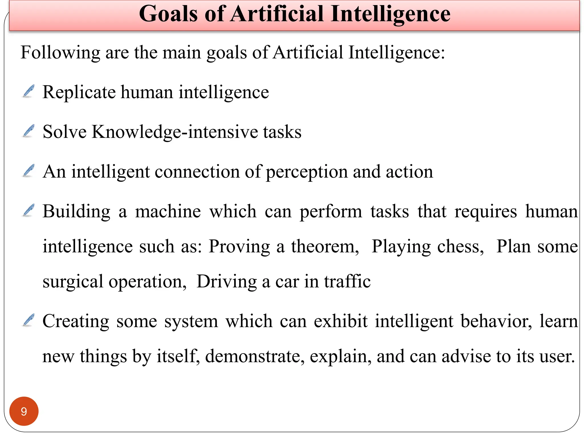 9
Following are the main goals of Artificial Intelligence:
Replicate human intelligence
Solve Knowledge-intensive tasks
An intelligent connection of perception and action
Building a machine which can perform tasks that requires human
intelligence such as: Proving a theorem, Playing chess, Plan some
surgical operation, Driving a car in traffic
Creating some system which can exhibit intelligent behavior, learn
new things by itself, demonstrate, explain, and can advise to its user.
Goals of Artificial Intelligence
 
