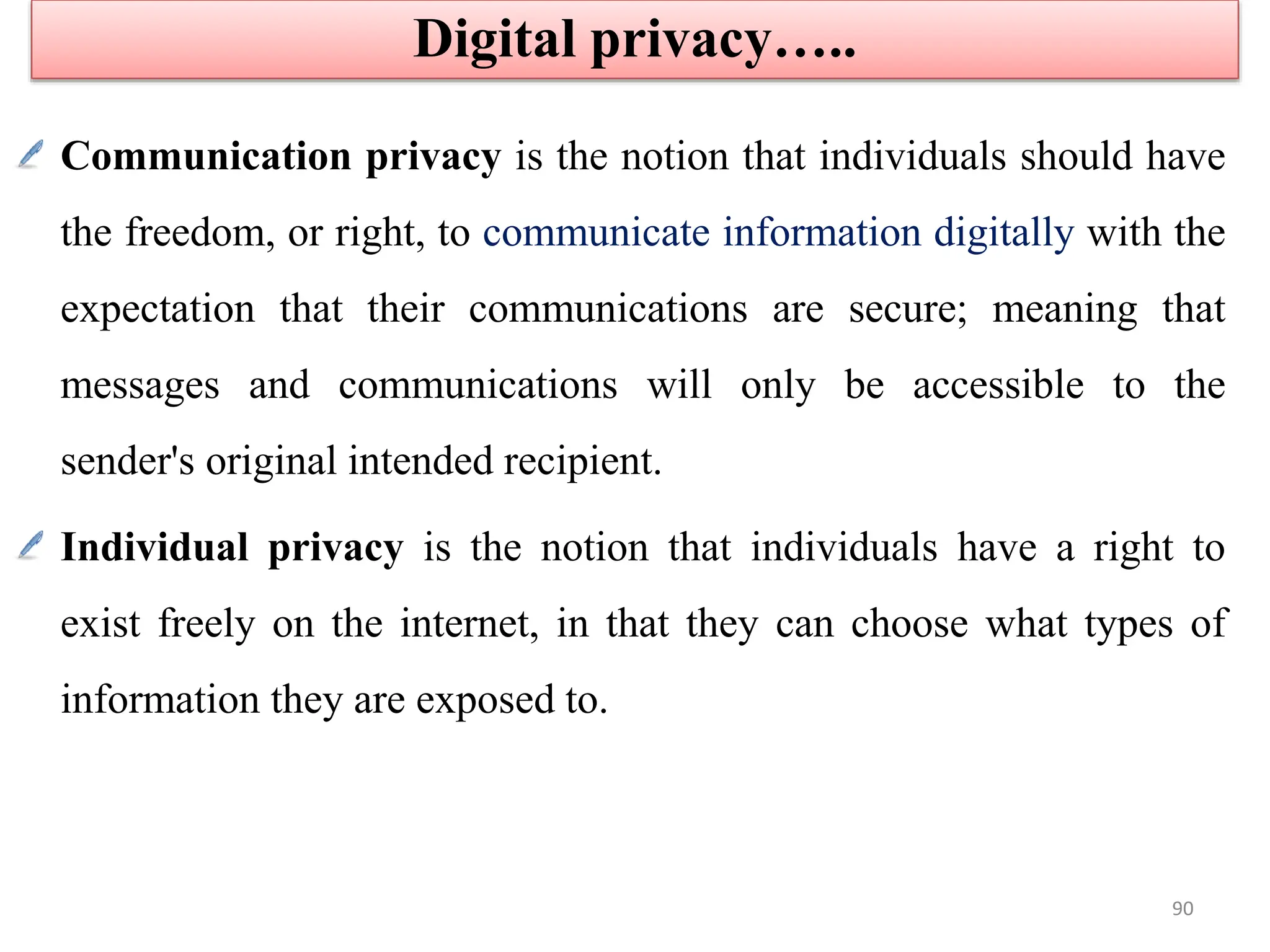 Communication privacy is the notion that individuals should have
the freedom, or right, to communicate information digitally with the
expectation that their communications are secure; meaning that
messages and communications will only be accessible to the
sender's original intended recipient.
Individual privacy is the notion that individuals have a right to
exist freely on the internet, in that they can choose what types of
information they are exposed to.
Digital privacy…..
90
 