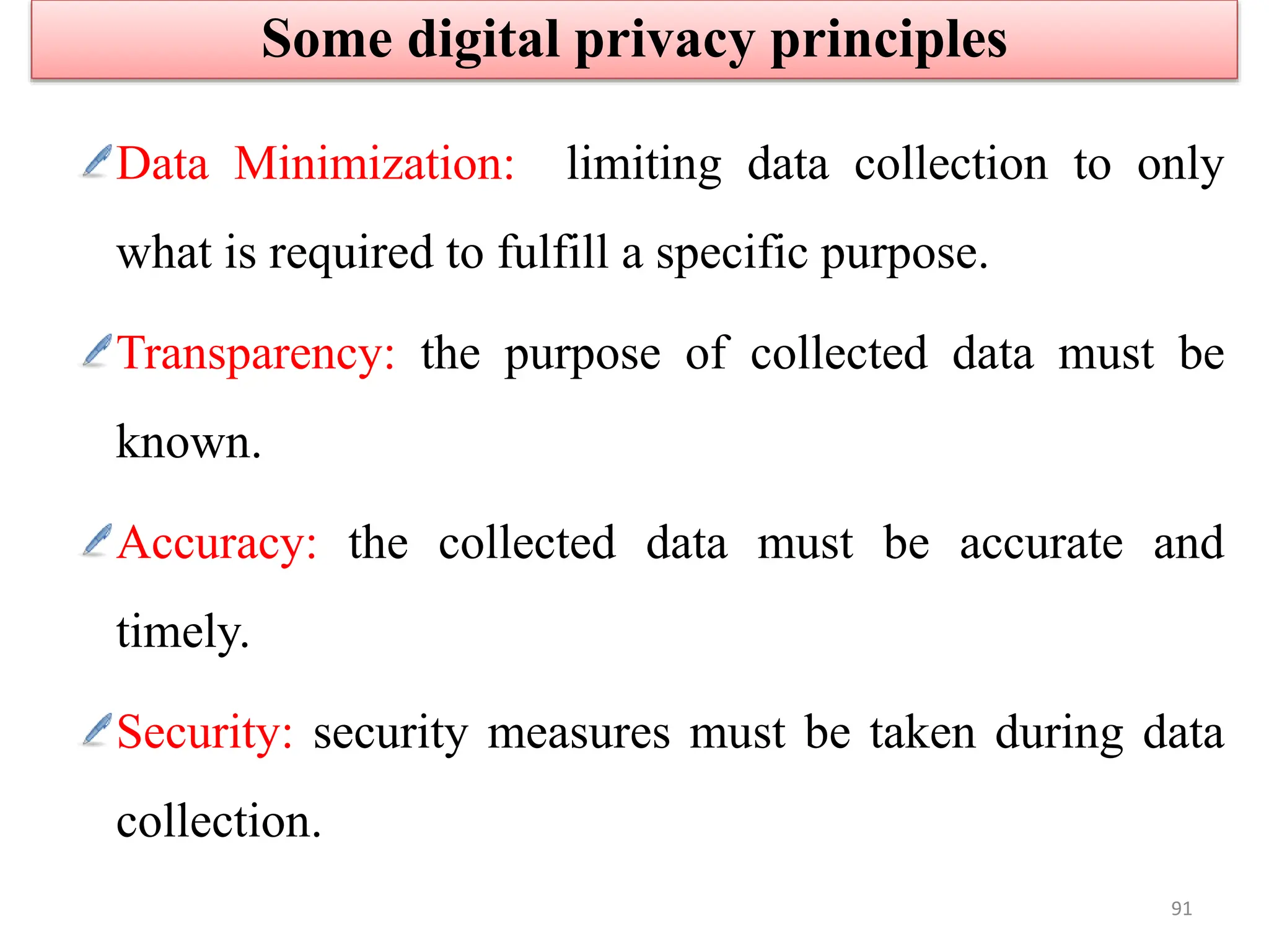 Data Minimization: limiting data collection to only
what is required to fulfill a specific purpose.
Transparency: the purpose of collected data must be
known.
Accuracy: the collected data must be accurate and
timely.
Security: security measures must be taken during data
collection.
Some digital privacy principles
91
 