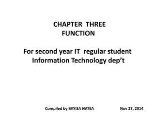 CHAPTER THREE
FUNCTION
For second year IT regular student
Information Technology dep’t
Compiled by BAYISA NATEA Nov 27, 2014 1
 