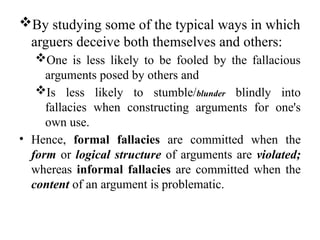 By studying some of the typical ways in which
arguers deceive both themselves and others:
One is less likely to be fooled by the fallacious
arguments posed by others and
Is less likely to stumble/blunder blindly into
fallacies when constructing arguments for one's
own use.
• Hence, formal fallacies are committed when the
form or logical structure of arguments are violated;
whereas informal fallacies are committed when the
content of an argument is problematic.
 