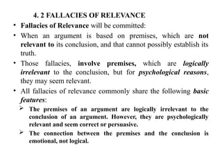 4. 2 FALLACIES OF RELEVANCE
• Fallacies of Relevance will be committed:
• When an argument is based on premises, which are not
relevant to its conclusion, and that cannot possibly establish its
truth.
• Those fallacies, involve premises, which are logically
irrelevant to the conclusion, but for psychological reasons,
they may seem relevant.
• All fallacies of relevance commonly share the following basic
features:
 The premises of an argument are logically irrelevant to the
conclusion of an argument. However, they are psychologically
relevant and seem correct or persuasive.
 The connection between the premises and the conclusion is
emotional, not logical.
 