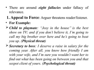 • There are around eight fallacies under fallacy of
relevance.
1. Appeal to Force: Arguer threatens reader/listener.
• For Example:
 Child to playmate: ‘‘Josy in the house’’ is the best
show on TV; and if you don’t believe it, I’m going to
call my big brother over here and he’s going to beat
you up. (Physical threat)
 Secretary to boss: I deserve a raise in salary for the
coming year. After all, you know how friendly I am
with your wife, and I’m sure you wouldn’t want her to
find out what has been going on between you and that
sexpot client of yours. (Psychological threat)
 