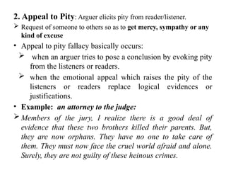 2. Appeal to Pity: Arguer elicits pity from reader/listener.
 Request of someone to others so as to get mercy, sympathy or any
kind of excuse
• Appeal to pity fallacy basically occurs:
 when an arguer tries to pose a conclusion by evoking pity
from the listeners or readers.
 when the emotional appeal which raises the pity of the
listeners or readers replace logical evidences or
justifications.
• Example: an attorney to the judge:
 Members of the jury, I realize there is a good deal of
evidence that these two brothers killed their parents. But,
they are now orphans. They have no one to take care of
them. They must now face the cruel world afraid and alone.
Surely, they are not guilty of these heinous crimes.
 