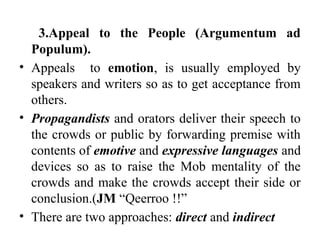 3.Appeal to the People (Argumentum ad
Populum).
• Appeals to emotion, is usually employed by
speakers and writers so as to get acceptance from
others.
• Propagandists and orators deliver their speech to
the crowds or public by forwarding premise with
contents of emotive and expressive languages and
devices so as to raise the Mob mentality of the
crowds and make the crowds accept their side or
conclusion.(JM “Qeerroo !!”
• There are two approaches: direct and indirect
 