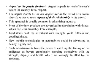 • Appeal to the people (indirect): Arguer appeals to reader/listener’s
desire for security, love, respect.
• The arguer directs his or her appeal not to the crowd as a whole
directly, rather to some aspects of their relationship to the crowd.
• This approach is usually common in advertising industry.
• Most of the time, products are advertised in association with things,
which excite us favorably. Fore example,
• Food items could be advertised with strength, youth fullness and
good health and
• New mobile technologies or automobiles could be advertised as
beauty, dignity and,
• Such advertisements have the power to catch up the feeling of the
audiences as buyers emotionally associate themselves with the
strength, dignity and health which are wrongly fulfilled by the
products.
 