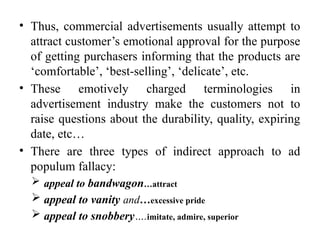 • Thus, commercial advertisements usually attempt to
attract customer’s emotional approval for the purpose
of getting purchasers informing that the products are
‘comfortable’, ‘best-selling’, ‘delicate’, etc.
• These emotively charged terminologies in
advertisement industry make the customers not to
raise questions about the durability, quality, expiring
date, etc…
• There are three types of indirect approach to ad
populum fallacy:
 appeal to bandwagon…attract
 appeal to vanity and…excessive pride
 appeal to snobbery….imitate, admire, superior
 