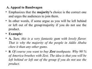 A. Appeal to Bandwagon
• Emphasizes that the majority’s choice is the correct one
and urges the audiences to join them.
• In other words, if some argue as you will be left behind
or left out of the group/majority if you do not use the
product.
• Example:
• A. Sure, this is a very fantastic gum with lovely flavor.
That is why the majority of the people in Addis Ababa
chew it than any other gums.
• B. Of course you want to buy Zest toothpaste. Why 90 %
of America brushes with Zest. The idea is that you will be
left behind or left out of the group if you do not use the
product.
 